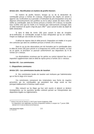 Code Général des Impôts
Le 14-06-2012
213
Article 224.- Rectification en matière de profits fonciers
En matière de profits fonciers, lorsque au vu de la déclaration du
contribuable prévue à l’article 83 ci-dessus, l'inspecteur des impôts est amené à
apporter des rectifications ou à procéder à l'estimation du prix d'acquisition et/ou des
dépenses d'investissements non justifiées ou de la valeur vénale des biens cédés, il
notifie au contribuable, dans les formes prévues à l'article 219 ci-dessus, la nouvelle
base rectifiée ainsi que les motifs et le montant des redressements envisagés dans
un délai maximum de quatre vingt dix jours (90)337
jours suivant la date du dépôt de
ladite déclaration.
Si dans le délai de trente (30) jours suivant la date de réception
de la notification, le contribuable accepte la base d'imposition qui lui est notifiée,
l'impôt est établi par voie d’ordre de recettes.
A défaut de réponse dans le délai prescrit, l’imposition est établie et ne peut
être contestée que dans les conditions prévues à l’article 235 ci-dessous.
Dans le cas où des observations ont été formulées par le contribuable dans
le délai de trente (30) jours précité et si l’inspecteur les estime non fondées, en tout
ou en partie, la procédure se poursuit conformément aux dispositions du II de
l’article 221 ci-dessus.
Les dissimulations reconnues par les parties au contrat donnent lieu à une
imposition supplémentaire dans le délai de reprise prévu à l’article 232 ci- dessous.
Section III.- Les commissions
I.- Dispositions communes
Article 225.- Les commissions locales de taxation
I.- Des commissions locales de taxation sont instituées par l'administration
qui en fixe le siège et le ressort.
Ces commissions connaissent des réclamations sous forme de requêtes
présentées par les contribuables qui possèdent leur siège social ou leur
principal établissement à l'intérieur dudit ressort.
Elles statuent sur les litiges qui leur sont soumis et doivent se déclarer
incompétentes sur les questions qu'elles estiment portant sur l'interprétation des
dispositions légales ou réglementaires.
337
Article 8 de la loi de finances n°38.07 pour l’année budgétaire 2008.
Ces dispositions sont applicables aux bases d’imposition notifiées à compter du 1er
janvier 2008.
(Article 8-III-16 de la même loi de finances).
 
