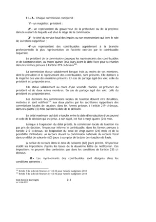 Code Général des Impôts
Le 14-06-2012
214
II.- A.- Chaque commission comprend :
1°- un magistrat, président ;
2°- un représentant du gouverneur de la préfecture ou de la province
dans le ressort de laquelle est situé le siège de la commission ;
3°- le chef du service local des impôts ou son représentant qui tient le rôle
de secrétaire rapporteur ;
4°-un représentant des contribuables appartenant à la branche
professionnelle la plus représentative de l'activité exercée par le contribuable
requérant.
Le président de la commission convoque les représentants des contribuables
et de l’administration, au moins quinze (15) jours avant la date fixée pour la réunion
dans les formes prévues à l’article 219 ci-dessus338
.
La commission statue valablement lorsque trois au moins de ses membres,
dont le président et le représentant des contribuables, sont présents. Elle délibère à
la majorité des voix des membres présents. En cas de partage égal des voix, celle du
président est prépondérante.
Elle statue valablement au cours d'une seconde réunion, en présence du
président et de deux autres membres. En cas de partage égal des voix, celle du
président est prépondérante.
Les décisions des commissions locales de taxation doivent être détaillées,
motivées et sont notifiées339
aux deux parties par les secrétaires rapporteurs des
commissions locales de taxation, dans les formes prévues à l’article 219 ci-dessus,
dans les quatre (4) mois suivant la date de la décision.
Le délai maximum qui doit s’écouler entre la date d’introduction d’un pourvoi
et celle de la décision qui est prise, à son sujet, est fixé à vingt-quatre (24) mois.
Lorsque à l’expiration du délai précité, la commission locale de taxation n’a
pas pris de décision, l’inspecteur informe le contribuable, dans les formes prévues à
l’article 219 ci-dessus, de l’expiration du délai de vingt-quatre (24) mois et de la
possibilité d’introduire un recours devant la commission nationale du recours fiscal
dans un délai de soixante (60) jours à compter de la date de réception de l’avis.
A défaut de recours dans le délai de soixante (60) jours précité, l’inspecteur
établit les impositions d’après les bases de la deuxième lettre de notification. Ces
impositions ne peuvent être contestées que dans les conditions de l’article 235 ci-
dessous.
B.- Les représentants des contribuables sont désignés dans les
conditions suivantes :
338
Article 7 de la loi de finances n° 43-10 pour l’année budgétaire 2011
339
Article 7 de la loi de finances n° 43-10 pour l’année budgétaire 2011
 