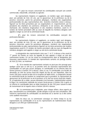 Code Général des Impôts
Le 14-06-2012
215
1°- pour les recours concernant les contribuables exerçant une activité
commerciale, industrielle, artisanale ou agricole :
les représentants titulaires et suppléants, en nombre égal, sont désignés,
pour une période de trois (3) ans, par le gouverneur de la préfecture ou de la
province concernée, parmi les personnes physiques, membres des organisations
professionnelles les plus représentatives des branches d'activités visées ci-dessus,
figurant sur les listes présentées par ces organisations et, respectivement, par les
présidents des chambres de commerce, d'industrie et de services, des chambres
d'artisanat, des chambres d'agriculture et des chambres maritimes, avant le 31
octobre de l'année précédant celle au cours de laquelle les membres désignés sont
appelés à siéger au sein de la commission locale.
2°- pour les recours concernant les contribuables exerçant des
professions libérales :
les représentants titulaires et suppléants, en nombre égal, sont désignés,
pour une période de trois (3) ans, par le gouverneur de la préfecture ou de la
province concernée, parmi les personnes physiques, membres des organisations
professionnelles les plus représentatives figurant sur les listes présentées par lesdites
organisations avant le 31 octobre de l'année précédant celle au cours de laquelle les
membres désignés sont appelés à siéger au sein de la commission locale.
La désignation des représentants visés aux 1° et 2° ci-dessus a lieu avant le
1er
janvier de l'année au cours de laquelle ils sont appelés à siéger au sein des
commissions locales. En cas de retard ou d'empêchement dans la désignation des
nouveaux représentants, le mandat des représentants sortants est prorogé d'office
de trois (3) mois, au maximum.
C.- Si le mandat des représentants sortants ne peut pas être prorogé pour
quelque cause que ce soit ou si, au premier avril, les nouveaux représentants des
contribuables ne sont pas encore désignés, le contribuable en est informé dans les
formes prévues à l’article 219 ci-dessus. Dans ce cas, le contribuable a la faculté de
demander au chef du service local des impôts du lieu de son imposition, dans les
trente (30) jours suivant la date de la réception de ladite lettre, à comparaître devant
la commission locale de taxation ne comprenant que le président, le représentant du
gouverneur de la préfecture ou de la province et le chef du service local des impôts.
Si, à l'expiration de ce délai, aucune demande n'est formulée, l'administration soumet
le litige à la commission nationale du recours fiscal prévue à l'article 226 ci-après et
en informe le contribuable dans un délai maximum de dix (10) jours suivant la date
de transmission de la requête visée à l'article 220-III ci-dessus.
D.- La commission peut s'adjoindre, pour chaque affaire, deux experts au
plus, fonctionnaires ou contribuables, qu'elle désigne et qui ont voix consultative. Elle
entend le représentant du contribuable à la demande de ce dernier ou si elle estime
cette audition nécessaire.
Dans les deux cas, la commission convoque en même temps le ou les
représentants du contribuable et le ou les représentants de l’administration fiscale
désignés à cet effet par l’administration.
 