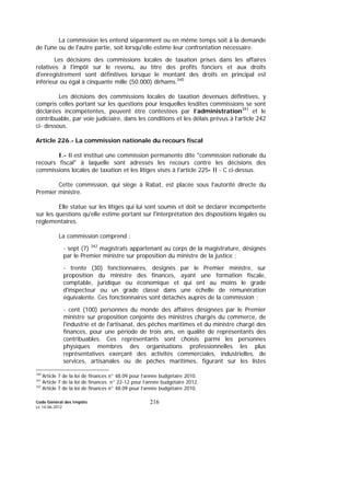 Code Général des Impôts
Le 14-06-2012
216
La commission les entend séparément ou en même temps soit à la demande
de l'une ou de l'autre partie, soit lorsqu'elle estime leur confrontation nécessaire.
Les décisions des commissions locales de taxation prises dans les affaires
relatives à l'impôt sur le revenu, au titre des profits fonciers et aux droits
d'enregistrement sont définitives lorsque le montant des droits en principal est
inférieur ou égal à cinquante mille (50.000) dirhams.340
Les décisions des commissions locales de taxation devenues définitives, y
compris celles portant sur les questions pour lesquelles lesdites commissions se sont
déclarées incompétentes, peuvent être contestées par l’administration341
et le
contribuable, par voie judiciaire, dans les conditions et les délais prévus à l’article 242
ci- dessous.
Article 226.- La commission nationale du recours fiscal
I.- Il est institué une commission permanente dite "commission nationale du
recours fiscal" à laquelle sont adressés les recours contre les décisions des
commissions locales de taxation et les litiges visés à l'article 225- II - C ci-dessus.
Cette commission, qui siège à Rabat, est placée sous l'autorité directe du
Premier ministre.
Elle statue sur les litiges qui lui sont soumis et doit se déclarer incompétente
sur les questions qu'elle estime portant sur l'interprétation des dispositions légales ou
réglementaires.
La commission comprend :
- sept (7) 342
magistrats appartenant au corps de la magistrature, désignés
par le Premier ministre sur proposition du ministre de la justice ;
- trente (30) fonctionnaires, désignés par le Premier ministre, sur
proposition du ministre des finances, ayant une formation fiscale,
comptable, juridique ou économique et qui ont au moins le grade
d'inspecteur ou un grade classé dans une échelle de rémunération
équivalente. Ces fonctionnaires sont détachés auprès de la commission ;
- cent (100) personnes du monde des affaires désignées par le Premier
ministre sur proposition conjointe des ministres chargés du commerce, de
l'industrie et de l'artisanat, des pêches maritimes et du ministre chargé des
finances, pour une période de trois ans, en qualité de représentants des
contribuables. Ces représentants sont choisis parmi les personnes
physiques membres des organisations professionnelles les plus
représentatives exerçant des activités commerciales, industrielles, de
services, artisanales ou de pêches maritimes, figurant sur les listes
340
Article 7 de la loi de finances n° 48.09 pour l’année budgétaire 2010.
341
Article 7 de la loi de finances n° 22-12 pour l’année budgétaire 2012.
342
Article 7 de la loi de finances n° 48.09 pour l’année budgétaire 2010.
 