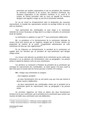 Code Général des Impôts
Le 14-06-2012
217
présentées par lesdites organisations et par les présidents des chambres
de commerce d'industrie et de services, des chambres d'artisanat, des
chambres d'agriculture et des chambres maritimes et ce, avant le 31
octobre de l'année précédant celle au cours de laquelle les membres
désignés sont appelés à siéger au sein de la commission nationale.
En cas de retard ou d'empêchement dans la désignation des nouveaux
représentants, le mandat des représentants sortants est prorogé d'office de six (6)
mois au maximum.
Tout représentant des contribuables ne peut siéger à la commission
nationale du recours fiscal pour un litige dont il a eu déjà à connaître en commission
locale de taxation.
La commission se subdivise en sept (7) 343
sous-commissions délibérantes.
II.- La présidence et le fonctionnement de la commission nationale du
recours fiscal sont assurés par un magistrat, désigné par le Premier ministre sur
proposition du ministre de la justice. L’organisation administrative de cette
commission est fixée par voie réglementaire344
.
En cas d'absence ou d'empêchement, le président de la commission est
suppléé dans ses fonctions par un président de sous-commission qu'il désigne
chaque année.
Les recours sont adressés au président de la commission qui les confie pour
instruction à un ou plusieurs des fonctionnaires visés au paragraphe I du présent
article et répartit les dossiers entre les sous-commissions.
Ces dernières se réunissent à l'initiative du président de la commission qui
convoque les représentants des contribuables, au moins quinze (15) jours avant la
date fixée pour la réunion dans les formes prévues à l’article 219 ci-dessus.
III.- Chaque sous-commission se compose :
- d'un magistrat, président ;
- de deux fonctionnaires tirés au sort parmi ceux qui n'ont pas instruit le
dossier soumis à délibération ;
- de deux représentants des contribuables choisis par le président de la
commission parmi les représentants visés au paragraphe I du présent
article.
Un secrétaire rapporteur est choisi en dehors des deux fonctionnaires
membres de la sous-commission, par le président de la commission pour assister aux
réunions de ladite sous-commission sans voix délibérative.
343
Article 7 de la loi de finances n° 48.09 pour l’année budgétaire 2010.
344
Article 7 de la loi de finances n° 48.09 pour l’année budgétaire 2010.
 