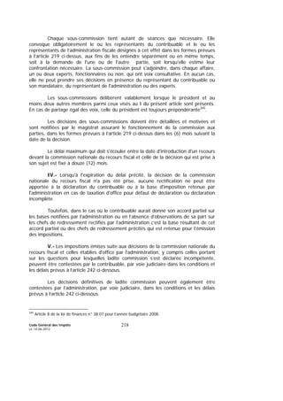 Code Général des Impôts
Le 14-06-2012
218
Chaque sous-commission tient autant de séances que nécessaire. Elle
convoque obligatoirement le ou les représentants du contribuable et le ou les
représentants de l’administration fiscale désignés à cet effet dans les formes prévues
à l’article 219 ci-dessus, aux fins de les entendre séparément ou en même temps,
soit à la demande de l'une ou de l'autre partie, soit lorsqu'elle estime leur
confrontation nécessaire. La sous-commission peut s'adjoindre, dans chaque affaire,
un ou deux experts, fonctionnaires ou non, qui ont voix consultative. En aucun cas,
elle ne peut prendre ses décisions en présence du représentant du contribuable ou
son mandataire, du représentant de l'administration ou des experts.
Les sous-commissions délibèrent valablement lorsque le président et au
moins deux autres membres parmi ceux visés au I du présent article sont présents.
En cas de partage égal des voix, celle du président est toujours prépondérante345
.
Les décisions des sous-commissions doivent être détaillées et motivées et
sont notifiées par le magistrat assurant le fonctionnement de la commission aux
parties, dans les formes prévues à l’article 219 ci-dessus dans les (6) mois suivant la
date de la décision.
Le délai maximum qui doit s'écouler entre la date d'introduction d'un recours
devant la commission nationale du recours fiscal et celle de la décision qui est prise à
son sujet est fixé à douze (12) mois.
IV.- Lorsqu'à l'expiration du délai précité, la décision de la commission
nationale du recours fiscal n'a pas été prise, aucune rectification ne peut être
apportée à la déclaration du contribuable ou à la base d'imposition retenue par
l'administration en cas de taxation d'office pour défaut de déclaration ou déclaration
incomplète.
Toutefois, dans le cas où le contribuable aurait donné son accord partiel sur
les bases notifiées par l'administration ou en l’absence d’observations de sa part sur
les chefs de redressement rectifiés par l’administration c’est la base résultant de cet
accord partiel ou des chefs de redressement précités qui est retenue pour l’émission
des impositions.
V.- Les impositions émises suite aux décisions de la commission nationale du
recours fiscal et celles établies d'office par l'administration, y compris celles portant
sur les questions pour lesquelles ladite commission s’est déclarée incompétente,
peuvent être contestées par le contribuable, par voie judiciaire dans les conditions et
les délais prévus à l’article 242 ci-dessous.
Les décisions définitives de ladite commission peuvent également être
contestées par l’administration, par voie judiciaire, dans les conditions et les délais
prévus à l’article 242 ci-dessous.
345
Article 8 de la loi de finances n° 38.07 pour l’année budgétaire 2008.
 