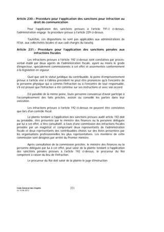 Code Général des Impôts
Le 14-06-2012
221
Article 230.- Procédure pour l’application des sanctions pour infraction au
droit de communication
Pour l’application des sanctions prévues à l’article 191-I ci-dessus,
l’administration engage la procédure prévue à l’article 229 ci-dessus.
Toutefois, ces dispositions ne sont pas applicables aux administrations de
l’Etat, aux collectivités locales et aux cadi chargés du taoutiq.
Article 231.- Procédure pour l’application des sanctions pénales aux
infractions fiscales
Les infractions prévues à l’article 192 ci-dessus sont constatées par procès-
verbal établi par deux agents de l'administration fiscale, ayant au moins le grade
d'inspecteur, spécialement commissionnés à cet effet et assermentés conformément
à la législation en vigueur.
Quel que soit le statut juridique du contribuable, la peine d'emprisonnement
prévue à l’article visé à l’alinéa précédent ne peut être prononcée qu'à l'encontre de
la personne physique qui a commis l'infraction ou à l'encontre de tout responsable,
s'il est prouvé que l'infraction a été commise sur ses instructions et avec son accord.
Est passible de la même peine, toute personne convaincue d'avoir participé à
l'accomplissement des faits précités, assisté ou conseillé les parties dans leur
exécution.
Les infractions prévues à l’article 192 ci-dessus ne peuvent être constatées
que lors d'un contrôle fiscal.
La plainte tendant à l'application des sanctions prévues audit article 192 doit
au préalable, être présentée par le ministre des finances ou la personne déléguée
par lui à cet effet, à titre consultatif, à l'avis d'une commission des infractions fiscales
présidée par un magistrat et comprenant deux représentants de l'administration
fiscale et deux représentants des contribuables choisis sur des listes présentées par
les organisations professionnelles les plus représentatives. Les membres de cette
commission sont désignés par arrêté du Premier ministre.
Après consultation de la commission précitée, le ministre des finances ou la
personne déléguée par lui à cet effet, peut saisir de la plainte tendant à l'application
des sanctions pénales prévues à l’article 192 ci-dessus, le procureur du Roi
compétent à raison du lieu de l'infraction.
Le procureur du Roi doit saisir de la plainte le juge d’instruction.
 
