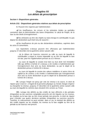 Code Général des Impôts
Le 14-06-2012
222
Chapitre IV
Les délais de prescription
Section I- Dispositions générales
Article 232.- Dispositions générales relatives aux délais de prescription
I- Peuvent être réparées par l'administration :
a) les insuffisances, les erreurs et les omissions totales ou partielles
constatées dans la détermination des bases d'imposition, le calcul de l'impôt, de la
taxe ou des droits d’enregistrement ;
b) les omissions au titre des impôts ou taxes lorsque le contribuable n’a pas
déposé les déclarations qu’il était tenu de souscrire ;
c) les insuffisances de prix ou des déclarations estimatives, exprimés dans
les actes et conventions.
Les réparations ci-dessus peuvent être effectuées par l’administration
jusqu'au 31 décembre de la quatrième année suivant celle :
- de la clôture de l’exercice concerné ou celle au cours de laquelle le
contribuable a acquis le revenu imposable ou au titre de laquelle la taxe
est due, pour les régularisations prévues au a) ci-dessus ;
- au cours de laquelle la cession d’un bien ou d’un droit réel immobilier
telle que définie à l’article 61 ci-dessus a été révélée à l’administration par
l’enregistrement d’un acte ou d’une déclaration, ou par le dépôt de la
déclaration prévue à l’article 83 ci-dessus ;
- au cours de laquelle la cession des valeurs mobilières et autres titres de
capital ou de créance a été révélée à l’administration par l’enregistrement
d’un acte ou d’une déclaration ou par le dépôt de la déclaration prévue à
l’article 84 ci-dessus.
II- Lorsque l'impôt est perçu par voie de retenue à la source, le droit de
réparer peut s'exercer, à l'égard de la personne physique ou morale chargée d'opérer
ou d'acquitter la retenue, jusqu'au 31 décembre de la quatrième année suivant celle
au cours de laquelle les sommes dues devaient être versées au Trésor.
III- Lorsque des déficits ou des crédits de taxe afférents à des périodes
d’imposition ou des exercices comptables prescrits ont été imputés sur les revenus,
les résultats ou la taxe due au titre d’une période non prescrite, le droit de réparer
peut s'étendre aux quatre dernières périodes d’imposition ou exercices prescrits.
Toutefois, le redressement ne peut excéder, dans ce cas, le montant des déficits ou
des crédits imputés sur les résultats, les revenus ou la taxe exigible au titre de la
période ou de l’exercice non prescrit.
 