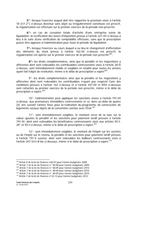 Code Général des Impôts
Le 14-06-2012
224
5°- lorsque l’exercice auquel doit être rapportée la provision visée à l’article
10 (I-F-2°) ci-dessus devenue sans objet ou irrégulièrement constituée est prescrit,
la régularisation est effectuée sur le premier exercice de la période non prescrite;
6°- en cas de cessation totale d'activité d'une entreprise suivie de
liquidation, la rectification des bases d'imposition prévue à l’article 221-III ci-dessus a
lieu à la suite d'une vérification de comptabilité effectuée, sans que la prescription
puisse être opposée à l’administration pour toute la période de liquidation ;
7°- lorsque l’exercice au cours duquel a eu lieu le changement d’affectation
des éléments du stock prévus à l’article 162-III ci-dessus est prescrit, la
régularisation est opérée sur le premier exercice de la période non prescrite348
;
8°- les droits complémentaires, ainsi que la pénalité et les majorations y
afférentes dont sont redevables les contribuables contrevenants visés à l’article 28-II
ci-dessus, sont immédiatement établis et exigibles en totalité pour toutes les années
ayant fait l’objet de restitution, même si le délai de prescription a expiré349
.
9°- les droits complémentaires ainsi que la pénalité et les majorations y
afférentes dont sont redevables les contribuables n’ayant pas respecté l’une des
conditions prévues à l’article 162 ci-dessus et à l’article 247-XV et XVII ci-dessous
sont rattachés au premier exercice de la période non prescrite, même si le délai de
prescription a expiré.350
10°- l’administration peut appliquer les sanctions visées à l’article 191-III
ci-dessus, aux promoteurs immobiliers contrevenants et ce, dans un délai de quatre
(4) ans suivant l’année fixée pour la réalisation du programme de construction de
logements sociaux objets de la convention conclue avec l’Etat.351
11°- sont immédiatement exigibles, le montant versé de la taxe sur la
valeur ajoutée, la pénalité et les sanctions pour paiement tardif prévues à l’article
191-IV, dont sont redevables les bénéficiaires contrevenants visés aux articles 92-I-
28° et 93-I ci-dessus, même si le délai de prescription a expiré.352
12°- sont immédiatement exigibles, le montant de l’impôt sur les sociétés
ou de l’impôt sur le revenu, la pénalité et les sanctions pour paiement tardif prévues
à l’article 191-V susvisé, dont sont redevables les bailleurs contrevenants visés à
l’article 247-XVI–B bis ci-dessous, même si le délai de prescription a expiré.353
348
Article 8 de la loi de finances n38.07 pour l’année budgétaire 2008.
349
Article 7 de la loi de finances n° 40-08 pour l’année budgétaire 2009.
350
Article 7 de la loi de finances n° 48-09 pour l’année budgétaire 2010.
351
Article 7 de la loi de finances n° 48-09 pour l’année budgétaire 2010.
352
Article 7 de la loi de finances n° 48-09 pour l’année budgétaire 2010.
353
Article 7 de la loi de finances n°22.12 pour l’année budgétaire 2012.
 