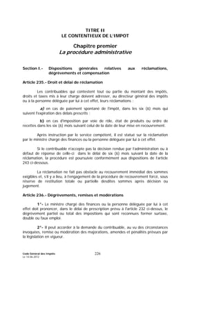 Code Général des Impôts
Le 14-06-2012
226
TITRE II
LE CONTENTIEUX DE L’IMPOT
Chapitre premier
La procédure administrative
Section I.- Dispositions générales relatives aux réclamations,
dégrèvements et compensation
Article 235.- Droit et délai de réclamation
Les contribuables qui contestent tout ou partie du montant des impôts,
droits et taxes mis à leur charge doivent adresser, au directeur général des impôts
ou à la personne déléguée par lui à cet effet, leurs réclamations :
a) en cas de paiement spontané de l'impôt, dans les six (6) mois qui
suivent l'expiration des délais prescrits ;
b) en cas d'imposition par voie de rôle, état de produits ou ordre de
recettes dans les six (6) mois suivant celui de la date de leur mise en recouvrement.
Après instruction par le service compétent, il est statué sur la réclamation
par le ministre chargé des finances ou la personne déléguée par lui à cet effet.
Si le contribuable n'accepte pas la décision rendue par l’administration ou à
défaut de réponse de celle-ci dans le délai de six (6) mois suivant la date de la
réclamation, la procédure est poursuivie conformément aux dispositions de l’article
243 ci-dessous.
La réclamation ne fait pas obstacle au recouvrement immédiat des sommes
exigibles et, s’il y a lieu, à l’engagement de la procédure de recouvrement forcé, sous
réserve de restitution totale ou partielle desdites sommes après décision ou
jugement.
Article 236.- Dégrèvements, remises et modérations
1°- Le ministre chargé des finances ou la personne déléguée par lui à cet
effet doit prononcer, dans le délai de prescription prévu à l'article 232 ci-dessus, le
dégrèvement partiel ou total des impositions qui sont reconnues former surtaxe,
double ou faux emploi.
2°- Il peut accorder à la demande du contribuable, au vu des circonstances
invoquées, remise ou modération des majorations, amendes et pénalités prévues par
la législation en vigueur.
 