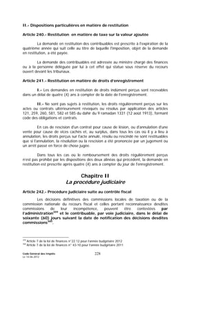 Code Général des Impôts
Le 14-06-2012
228
II.- Dispositions particulières en matière de restitution
Article 240.- Restitution en matière de taxe sur la valeur ajoutée
La demande en restitution des contribuables est prescrite à l'expiration de la
quatrième année qui suit celle au titre de laquelle l'imposition, objet de la demande
en restitution, a été payée.
La demande des contribuables est adressée au ministre chargé des finances
ou à la personne déléguée par lui à cet effet qui statue sous réserve du recours
ouvert devant les tribunaux.
Article 241.- Restitution en matière de droits d’enregistrement
I.- Les demandes en restitution de droits indûment perçus sont recevables
dans un délai de quatre (4) ans à compter de la date de l'enregistrement.
II.- Ne sont pas sujets à restitution, les droits régulièrement perçus sur les
actes ou contrats ultérieurement révoqués ou résolus par application des articles
121, 259, 260, 581, 582 et 585 du dahir du 9 ramadan 1331 (12 août 1913), formant
code des obligations et contrats.
En cas de rescision d'un contrat pour cause de lésion, ou d'annulation d'une
vente pour cause de vices cachés et, au surplus, dans tous les cas où il y a lieu à
annulation, les droits perçus sur l'acte annulé, résolu ou rescindé ne sont restituables
que si l'annulation, la résolution ou la rescision a été prononcée par un jugement ou
un arrêt passé en force de chose jugée.
Dans tous les cas où le remboursement des droits régulièrement perçus
n’est pas prohibé par les dispositions des deux alinéas qui précédent, la demande en
restitution est prescrite après quatre (4) ans à compter du jour de l'enregistrement.
Chapitre II
La procédure judiciaire
Article 242.- Procédure judiciaire suite au contrôle fiscal
Les décisions définitives des commissions locales de taxation ou de la
commission nationale du recours fiscal et celles portant reconnaissance desdites
commissions de leur incompétence, peuvent être contestées par
l’administration359
et le contribuable, par voie judiciaire, dans le délai de
soixante (60) jours suivant la date de notification des décisions desdites
commissions360
.
359
Article 7 de la loi de finances n°22.12 pour l’année budgétaire 2012
360
Article 7 de la loi de finances n° 43-10 pour l’année budgétaire 2011
 