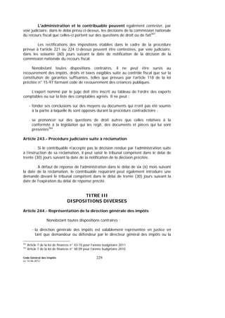 Code Général des Impôts
Le 14-06-2012
229
L'administration et le contribuable peuvent également contester, par
voie judiciaire, dans le délai prévu ci-dessus, les décisions de la commission nationale
du recours fiscal que celles-ci portent sur des questions de droit ou de fait361
.
Les rectifications des impositions établies dans le cadre de la procédure
prévue à l’article 221 ou 224 ci-dessus peuvent être contestées, par voie judiciaire,
dans les soixante (60) jours suivant la date de notification de la décision de la
commission nationale du recours fiscal.
Nonobstant toutes dispositions contraires, il ne peut être sursis au
recouvrement des impôts, droits et taxes exigibles suite au contrôle fiscal que sur la
constitution de garanties suffisantes, telles que prévues par l’article 118 de la loi
précitée n° 15-97 formant code de recouvrement des créances publiques.
L’expert nommé par le juge doit être inscrit au tableau de l’ordre des experts
comptables ou sur la liste des comptables agréés. Il ne peut :
- fonder ses conclusions sur des moyens ou documents qui n’ont pas été soumis
à la partie à laquelle ils sont opposés durant la procédure contradictoire ;
- se prononcer sur des questions de droit autres que celles relatives à la
conformité à la législation qui les régit, des documents et pièces qui lui sont
présentés362
.
Article 243.- Procédure judiciaire suite à réclamation
Si le contribuable n'accepte pas la décision rendue par l’administration suite
à l’instruction de sa réclamation, il peut saisir le tribunal compétent dans le délai de
trente (30) jours suivant la date de la notification de la décision précitée.
A défaut de réponse de l'administration dans le délai de six (6) mois suivant
la date de la réclamation, le contribuable requérant peut également introduire une
demande devant le tribunal compétent dans le délai de trente (30) jours suivant la
date de l'expiration du délai de réponse précité.
TITRE III
DISPOSITIONS DIVERSES
Article 244.- Représentation de la direction générale des impôts
Nonobstant toutes dispositions contraires :
- la direction générale des impôts est valablement représentée en justice en
tant que demandeur ou défendeur par le directeur général des impôts ou la
361
Article 7 de la loi de finances n° 43-10 pour l’année budgétaire 2011
362
Article 7 de la loi de finances n° 48.09 pour l’année budgétaire 2010.
 