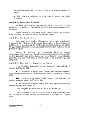 Code Général des Impôts
Le 14-06-2012
230
personne désignée par lui à cet effet, qui peut, le cas échéant, mandater un
avocat ;
- les litiges relatifs à l’application de la loi fiscale ne peuvent faire l’objet
d’arbitrage.
Article 245.- Computation des délais
Les délais relatifs aux procédures prévues par le présent code sont des
délais francs : le premier jour du délai et le jour de l’échéance n’entrent pas en ligne
de compte.
Lorsque les délais des procédures précités expirent un jour férié ou chômé
légal, l'échéance est reportée au premier jour ouvrable qui suit.
Article 246.- Secret professionnel
Toutes les personnes appelées à l'occasion de leurs fonctions ou attributions
à intervenir dans l'établissement, le contrôle, la perception ou le contentieux des
impôts, droits et taxes ainsi que les membres des commissions prévues aux articles
50, 225 et 226 ci-dessus sont tenues au secret professionnel dans les termes des lois
pénales en vigueur.
Toutefois, les inspecteurs de l’administration fiscale ne peuvent
communiquer les renseignements ou délivrer copies d’actes, documents ou registres
en leur possession aux parties, autres que les contractants ou contribuables
concernés ou à leurs ayants cause à titre universel que sur ordonnance du juge
compétent.
Article 247.- Dates d’effet et dispositions transitoires
I.- Les dispositions du présent code général des impôts sont applicables à
compter du 1er
janvier 2007.
II.- Les dispositions de l’article 20-III ci-dessus sont applicables aux plus-
values résultant des cessions de valeurs mobilières réalisées à compter du 1er
janvier
2007.
III.- Les dispositions de l’article 63-II-B ci-dessus sont applicables aux
cessions réalisées à compter du 1er
janvier 2007.
IV.- Les dispositions de l’article 68-II ci-dessus sont applicables aux profits
réalisés à compter du 1er
janvier 2007.
V.- Par dérogation aux dispositions de l’article 163-II ci-dessus :
1°- les dispositions de l’article 19-I-B ci-dessus sont applicables aux sociétés
de crédit-bail, au titre des exercices comptables ouverts à compter du 1er
janvier
2007 ;
 