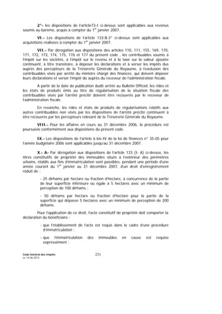 Code Général des Impôts
Le 14-06-2012
231
2°- les dispositions de l’article73-I ci-dessus sont applicables aux revenus
soumis au barème, acquis à compter du 1er
janvier 2007.
VI.- Les dispositions de l’article 133-B-3° ci-dessus sont applicables aux
acquisitions réalisées à compter du 1er
janvier 2007.
VII.- Par dérogation aux dispositions des articles 110, 111, 155, 169, 170,
171, 172, 173, 174, 175, 176 et 177 du présent code , les contribuables soumis à
l’impôt sur les sociétés, à l’impôt sur le revenu et à la taxe sur la valeur ajoutée
continuent, à titre transitoire, à déposer les déclarations et à verser les impôts dus
auprès des percepteurs de la Trésorerie Générale du Royaume, à l’exclusion des
contribuables visés par arrêté du ministre chargé des finances, qui doivent déposer
leurs déclarations et verser l’impôt dû auprès du receveur de l’administration fiscale.
A partir de la date de publication dudit arrêté au Bulletin Officiel, les rôles et
les états de produits émis au titre de régularisation de la situation fiscale des
contribuables visés par l’arrêté précité doivent être recouvrés par le receveur de
l’administration fiscale.
En revanche, les rôles et états de produits de régularisations relatifs aux
autres contribuables non visés par les dispositions de l’arrêté précité continuent à
être recouvrés par les percepteurs relevant de la Trésorerie Générale du Royaume.
VIII.- Pour les affaires en cours au 31 décembre 2006, la procédure est
poursuivie conformément aux dispositions du présent code.
IX.- Les dispositions de l’article 6 bis-IV de la loi de finances n° 35-05 pour
l’année budgétaire 2006 sont applicables jusqu’au 31 décembre 2007.
X.- A- Par dérogation aux dispositions de l’article 133 (I- A) ci-dessus, les
titres constitutifs de propriété des immeubles situés à l’extérieur des périmètres
urbains, établis aux fins d’immatriculation sont passibles, pendant une période d’une
année courant du 1er
janvier au 31 décembre 2007, d’un droit d’enregistrement
réduit de :
- 25 dirhams par hectare ou fraction d’hectare, à concurrence de la partie
de leur superficie inférieure ou égale à 5 hectares avec un minimum de
perception de 100 dirhams ;
- 50 dirhams par hectare ou fraction d’hectare pour la partie de la
superficie qui dépasse 5 hectares avec un minimum de perception de 200
dirhams.
Pour l’application de ce droit, l’acte constitutif de propriété doit comporter la
déclaration du bénéficiaire :
- que l’établissement de l’acte est requis dans le cadre d’une procédure
d’immatriculation ;
- que l’immatriculation des immeubles en cause est requise
expressément ;
 