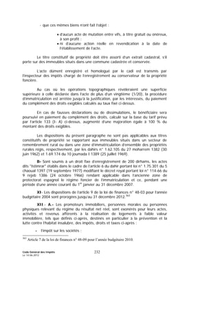 Code Général des Impôts
Le 14-06-2012
232
- que ces mêmes biens n’ont fait l’objet :
• d’aucun acte de mutation entre vifs, à titre gratuit ou onéreux,
à son profit ;
• ni d’aucune action réelle en revendication à la date de
l’établissement de l’acte.
Le titre constitutif de propriété doit être assorti d’un extrait cadastral, s’il
porte sur des immeubles situés dans une commune cadastrée et conservée.
L’acte dûment enregistré et homologué par le cadi est transmis par
l’inspecteur des impôts chargé de l’enregistrement au conservateur de la propriété
foncière.
Au cas où les opérations topographiques révèleraient une superficie
supérieure à celle déclarée dans l’acte de plus d’un vingtième (1/20), la procédure
d’immatriculation est arrêtée jusqu’à la justification, par les intéressés, du paiement
du complément des droits exigibles calculés au taux fixé ci-dessus.
En cas de fausses déclarations ou de dissimulations, le bénéficiaire sera
poursuivi en paiement du complément des droits, calculé sur la base du tarif prévu
par l’article 133 (I- A) ci-dessus, augmenté d’une majoration égale à 100 % du
montant des droits exigibles.
Les dispositions du présent paragraphe ne sont pas applicables aux titres
constitutifs de propriété se rapportant aux immeubles situés dans un secteur de
remembrement rural ou dans une zone d’immatriculation d’ensemble des propriétés
rurales régis, respectivement, par les dahirs n° 1.62.105 du 27 moharrem 1382 (30
juin 1962) et 1.69.174 du 10 joumada I 1389 (25 juillet 1969).
B- Sont soumis à un droit fixe d’enregistrement de 200 dirhams, les actes
dits "Istimrar" établis dans le cadre de l’article 6 du dahir portant loi n° 1.75.301 du 5
chaoual 1397 (19 septembre 1977) modifiant le décret royal portant loi n° 114-66 du
9 rejeb 1386 (24 octobre 1966) rendant applicable dans l’ancienne zone de
protectorat espagnol le régime foncier de l’immatriculation et ce, pendant une
période d’une année courant du 1er
janvier au 31 décembre 2007.
XI- Les dispositions de l’article 9 de la loi de finances n° 48-03 pour l’année
budgétaire 2004 sont prorogées jusqu’au 31 décembre 2012.363
XII.- A.- Les promoteurs immobiliers, personnes morales ou personnes
physiques relevant du régime du résultat net réel, sont exonérés pour leurs actes,
activités et revenus afférents à la réalisation de logements à faible valeur
immobilière, tels que définis ci-après, destinés en particulier à la prévention et la
lutte contre l’habitat insalubre, des impôts, droits et taxes ci-après :
- l’impôt sur les sociétés ;
363
Article 7 de la loi de finances n° 48-09 pour l’année budgétaire 2010.
 