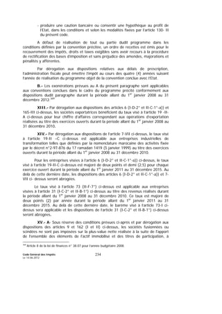 Code Général des Impôts
Le 14-06-2012
234
- produire une caution bancaire ou consentir une hypothèque au profit de
l’Etat, dans les conditions et selon les modalités fixées par l’article 130- II
du présent code.
A défaut de réalisation de tout ou partie dudit programme dans les
conditions définies par la convention précitée, un ordre de recettes est émis pour le
recouvrement des impôts, droits et taxes exigibles sans avoir recours à la procédure
de rectification des bases d’imposition et sans préjudice des amendes, majorations et
pénalités y afférentes.
Par dérogation aux dispositions relatives aux délais de prescription,
l’administration fiscale peut émettre l’impôt au cours des quatre (4) années suivant
l’année de réalisation du programme objet de la convention conclue avec l’Etat.
B.- Les exonérations prévues au A du présent paragraphe sont applicables
aux conventions conclues dans le cadre du programme précité conformément aux
dispositions dudit paragraphe durant la période allant du 1er
janvier 2008 au 31
décembre 2012.369
XIII.- Par dérogation aux dispositions des articles 6 (I-D-2° et II-C-1°-a)) et
165-III ci-dessus, les sociétés exportatrices bénéficient du taux visé à l’article 19 -II-
A ci-dessus pour leur chiffre d’affaires correspondant aux opérations d’exportation
réalisées au titre des exercices ouverts durant la période allant du 1er
janvier 2008 au
31 décembre 2010.
XIV.- Par dérogation aux dispositions de l’article 7-VII ci-dessus, le taux visé
à l’article 19-II –C ci-dessus est applicable aux entreprises industrielles de
transformation telles que définies par la nomenclature marocaine des activités fixée
par le décret n°2-97-876 du 17 ramadan 1419 (5 janvier 1999) au titre des exercices
ouverts durant la période allant du 1er
janvier 2008 au 31 décembre 2010.
Pour les entreprises visées à l’article 6 (I-D-2° et II-C-1°-a)) ci-dessus, le taux
visé à l’article 19-II-C ci-dessus est majoré de deux points et demi (2,5) pour chaque
exercice ouvert durant la période allant du 1er
janvier 2011 au 31 décembre 2015. Au
delà de cette dernière date, les dispositions des articles 6 (I-D-2° et II-C-1°-a)) et 7-
VII ci- dessus seront abrogées.
Le taux visé à l’article 73 (II-F-7°) ci-dessus est applicable aux entreprises
visées à l’article 31 (I-C-2° et II-B-1°) ci-dessus au titre des revenus réalisés durant
la période allant du 1er
janvier 2008 au 31 décembre 2010. Ce taux est majoré de
deux points (2) par année durant la période allant du 1er
janvier 2011 au 31
décembre 2015. Au delà de cette dernière date, le barème visé à l’article 73-I ci-
dessus sera applicable et les dispositions de l’article 31 (I-C-2° et II-B-1°) ci-dessus
seront abrogées.
XV.- A- Sous réserve des conditions prévues ci-après et par dérogation aux
dispositions des articles 9 et 162 (I et II) ci-dessus, les sociétés fusionnées ou
scindées ne sont pas imposées sur la plus-value nette réalisée à la suite de l'apport
de l'ensemble des éléments de l'actif immobilisé et des titres de participation, à
369
Article 8 de la loi de finances n° 38.07 pour l’année budgétaire 2008.
 