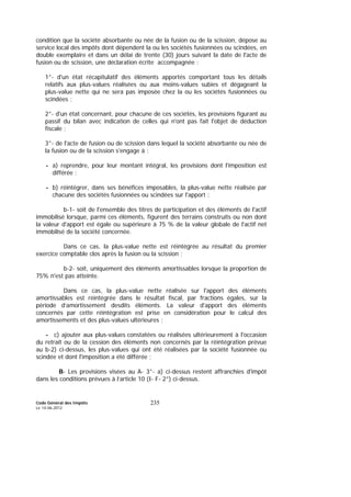 Code Général des Impôts
Le 14-06-2012
235
condition que la société absorbante ou née de la fusion ou de la scission, dépose au
service local des impôts dont dépendent la ou les sociétés fusionnées ou scindées, en
double exemplaire et dans un délai de trente (30) jours suivant la date de l'acte de
fusion ou de scission, une déclaration écrite accompagnée :
1°- d'un état récapitulatif des éléments apportés comportant tous les détails
relatifs aux plus-values réalisées ou aux moins-values subies et dégageant la
plus-value nette qui ne sera pas imposée chez la ou les sociétés fusionnées ou
scindées ;
2°- d'un état concernant, pour chacune de ces sociétés, les provisions figurant au
passif du bilan avec indication de celles qui n'ont pas fait l'objet de déduction
fiscale ;
3°- de l'acte de fusion ou de scission dans lequel la société absorbante ou née de
la fusion ou de la scission s'engage à :
- a) reprendre, pour leur montant intégral, les provisions dont l'imposition est
différée ;
- b) réintégrer, dans ses bénéfices imposables, la plus-value nette réalisée par
chacune des sociétés fusionnées ou scindées sur l'apport :
b-1- soit de l'ensemble des titres de participation et des éléments de l'actif
immobilisé lorsque, parmi ces éléments, figurent des terrains construits ou non dont
la valeur d'apport est égale ou supérieure à 75 % de la valeur globale de l'actif net
immobilisé de la société concernée.
Dans ce cas, la plus-value nette est réintégrée au résultat du premier
exercice comptable clos après la fusion ou la scission ;
b-2- soit, uniquement des éléments amortissables lorsque la proportion de
75% n'est pas atteinte.
Dans ce cas, la plus-value nette réalisée sur l'apport des éléments
amortissables est réintégrée dans le résultat fiscal, par fractions égales, sur la
période d’amortissement desdits éléments. La valeur d'apport des éléments
concernés par cette réintégration est prise en considération pour le calcul des
amortissements et des plus-values ultérieures ;
- c) ajouter aux plus-values constatées ou réalisées ultérieurement à l'occasion
du retrait ou de la cession des éléments non concernés par la réintégration prévue
au b-2) ci-dessus, les plus-values qui ont été réalisées par la société fusionnée ou
scindée et dont l'imposition a été différée ;
B- Les provisions visées au A- 3°- a) ci-dessus restent affranchies d'impôt
dans les conditions prévues à l’article 10 (I- F- 2°) ci-dessus.
 