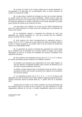 Code Général des Impôts
Le 14-06-2012
236
C- La prime de fusion ou de scission réalisée par la société absorbante et
correspondant à la plus-value sur sa participation dans la société fusionnée ou
scindée est exonérée de l’impôt.
D- Les plus-values résultant de l’échange des titres de la société absorbée
ou scindée contre des titres de la société absorbante, réalisées dans le cadre des
opérations de fusions ou de scissions visées au A ci-dessus, ne sont imposables chez
les personnes physiques ou morales actionnaires de la société absorbée ou scindée
qu’au moment de cession ou de retrait de ces titres.
Ces plus-values sont calculées sur la base du prix initial d’acquisition des
titres de la société absorbée ou scindée avant leur échange suite à une opération de
fusion ou de scission.
E- Les dispositions relatives à l’évaluation des éléments du stock sont
applicables aux sociétés absorbante ou nées de la scission dans les conditions
prévues à l’article 162-III ci- dessus.
F- Sont exonérés des droits d’enregistrement les opérations prévues à
l’article 133 (I- D- 10°) ci- dessus en ce qui concerne les droits de mutation relatifs à
la prise en charge du passif, le cas échéant, dans le cas de scission de sociétés par
actions ou à responsabilité limitée.
G- Les opérations de scission s’entendent des opérations de scission totale
qui se traduisent par la dissolution de la société scindée et l’apport aux sociétés
absorbantes ou nées de la scission de l’intégralité des activités susceptibles d’une
exploitation autonome.
H- Pour bénéficier des dispositions prévues aux A, B, C, D, E et F ci-dessus,
les sociétés absorbantes doivent respecter les conditions suivantes :
- les dotations aux provisions pour dépréciation des titres objet d’apport ne
sont pas admises en déduction pendant toute la durée de détention de ces
titres par la société absorbante concernée ;
- les déficits cumulés figurant dans la déclaration fiscale du dernier exercice
précédant la fusion ou la scission ne peuvent être reportés sur les bénéfices
des exercices suivants.
I- Les dispositions prévues aux A, B, C, D, E , F, G et H ci-dessus sont
applicables aux actes de fusion ou de scission établis et légalement approuvés par les
sociétés concernées durant la période allant du 1er
janvier 2010 au 31 décembre
2012.
Lorsque l’acte de fusion ou de scission comporte une clause particulière qui
fait remonter l’effet de la fusion ou de la scission à une date antérieure à la date
d'approbation définitive de cet acte, le résultat d'exploitation réalisé par la société
 