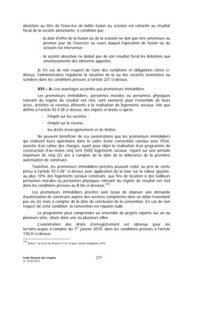 Code Général des Impôts
Le 14-06-2012
237
absorbée au titre de l'exercice de ladite fusion ou scission est rattaché au résultat
fiscal de la société absorbante, à condition que :
- la date d'effet de la fusion ou de la scission ne doit pas être antérieure au
premier jour de l'exercice au cours duquel l'opération de fusion ou de
scission est intervenue;
- la société absorbée ne déduit pas de son résultat fiscal les dotations aux
amortissements des éléments apportés.
J- En cas de non respect de l’une des conditions et obligations citées ci-
dessus, l'administration régularise la situation de la ou des sociétés fusionnées ou
scindées dans les conditions prévues à l’article 221 ci-dessus.
XVI.- A- Les avantages accordés aux promoteurs immobiliers
Les promoteurs immobiliers, personnes morales ou personnes physiques
relevant du régime du résultat net réel, sont exonérés pour l’ensemble de leurs
actes, activités et revenus afférents à la réalisation de logements sociaux, tels que
définis à l’article 92-I-28 ci dessus, des impôts et droits ci-après:
- l’impôt sur les sociétés ;
- l’impôt sur le revenu ;
- les droits d’enregistrement et de timbre.
Ne peuvent bénéficier de ces exonérations que les promoteurs immobiliers
qui réalisent leurs opérations dans le cadre d’une convention conclue avec l’Etat,
assortie d’un cahier des charges, ayant pour objet la réalisation d’un programme de
construction d’au moins cinq cent (500) logements sociaux, réparti sur une période
maximum de cinq (5) ans à compter de la date de la délivrance de la première
autorisation de construire.
Toutefois, les promoteurs immobiliers précités peuvent céder au prix de vente
prévu à l’article 92-I-28° ci-dessus avec application de la taxe sur la valeur ajoutée,
au plus 10% des logements sociaux construits, aux fins de location à des bailleurs
personnes morales ou personnes physiques relevant du régime de résultat net réel
dans les conditions prévues au B bis ci-dessous.370
Les promoteurs immobiliers précités sont tenus de déposer une demande
d’autorisation de construire auprès des services compétents dans un délai n’excédant
pas six (6) mois à compter de la date de conclusion de la convention. En cas de non
respect de cette condition, la convention est réputée nulle.
Le programme peut comprendre un ensemble de projets répartis sur un ou
plusieurs sites, situés dans une ou plusieurs villes.
L’exonération des droits d’enregistrement est obtenue pour les
terrains acquis à compter du 1er
janvier 2010, dans les conditions prévues à l’article
130-II ci-dessus.
370
Article 7 de la loi de finances n°22.12 pour l’année budgétaire 2012.
 