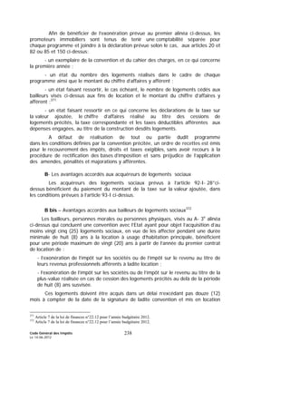 Code Général des Impôts
Le 14-06-2012
238
Afin de bénéficier de l’exonération prévue au premier alinéa ci-dessus, les
promoteurs immobiliers sont tenus de tenir une comptabilité séparée pour
chaque programme et joindre à la déclaration prévue selon le cas, aux articles 20 et
82 ou 85 et 150 ci-dessus:
- un exemplaire de la convention et du cahier des charges, en ce qui concerne
la première année ;
- un état du nombre des logements réalisés dans le cadre de chaque
programme ainsi que le montant du chiffre d’affaires y afférent ;
- un état faisant ressortir, le cas échéant, le nombre de logements cédés aux
bailleurs visés ci-dessus aux fins de location et le montant du chiffre d’affaires y
afférent ;371
- un état faisant ressortir en ce qui concerne les déclarations de la taxe sur
la valeur ajoutée, le chiffre d’affaires réalisé au titre des cessions de
logements précités, la taxe correspondante et les taxes déductibles afférentes aux
dépenses engagées, au titre de la construction desdits logements.
A défaut de réalisation de tout ou partie dudit programme
dans les conditions définies par la convention précitée, un ordre de recettes est émis
pour le recouvrement des impôts, droits et taxes exigibles, sans avoir recours à la
procédure de rectification des bases d’imposition et sans préjudice de l’application
des amendes, pénalités et majorations y afférentes.
B- Les avantages accordés aux acquéreurs de logements sociaux
Les acquéreurs des logements sociaux prévus à l’article 92-I- 28°ci-
dessus bénéficient du paiement du montant de la taxe sur la valeur ajoutée, dans
les conditions prévues à l’article 93-I ci-dessus.
B bis – Avantages accordés aux bailleurs de logements sociaux372
Les bailleurs, personnes morales ou personnes physiques, visés au A- 3e
alinéa
ci-dessus qui concluent une convention avec l’Etat ayant pour objet l’acquisition d’au
moins vingt cinq (25) logements sociaux, en vue de les affecter pendant une durée
minimale de huit (8) ans à la location à usage d’habitation principale, bénéficient
pour une période maximum de vingt (20) ans à partir de l’année du premier contrat
de location de :
- l’exonération de l’impôt sur les sociétés ou de l’impôt sur le revenu au titre de
leurs revenus professionnels afférents à ladite location ;
- l’exonération de l’impôt sur les sociétés ou de l’impôt sur le revenu au titre de la
plus-value réalisée en cas de cession des logements précités au delà de la période
de huit (8) ans susvisée.
Ces logements doivent être acquis dans un délai n’excédant pas douze (12)
mois à compter de la date de la signature de ladite convention et mis en location
371
Article 7 de la loi de finances n°22.12 pour l’année budgétaire 2012.
372
Article 7 de la loi de finances n°22.12 pour l’année budgétaire 2012.
 