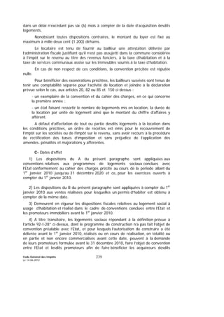 Code Général des Impôts
Le 14-06-2012
239
dans un délai n’excédant pas six (6) mois à compter de la date d’acquisition desdits
logements.
Nonobstant toutes dispositions contraires, le montant du loyer est fixé au
maximum à mille deux cent (1.200) dirhams.
Le locataire est tenu de fournir au bailleur une attestation délivrée par
l’administration fiscale justifiant qu’il n’est pas assujetti dans la commune considérée
à l’impôt sur le revenu au titre des revenus fonciers, à la taxe d’habitation et à la
taxe de services communaux assise sur les immeubles soumis à la taxe d’habitation.
En cas de non respect de ces conditions, la convention précitée est réputée
nulle.
Pour bénéficier des exonérations précitées, les bailleurs susvisés sont tenus de
tenir une comptabilité séparée pour l’activité de location et joindre à la déclaration
prévue selon le cas, aux articles 20, 82 ou 85 et 150 ci-dessus :
- un exemplaire de la convention et du cahier des charges, en ce qui concerne
la première année ;
- un état faisant ressortir le nombre de logements mis en location, la durée de
la location par unité de logement ainsi que le montant du chiffre d’affaires y
afférent.
A défaut d’affectation de tout ou partie desdits logements à la location dans
les conditions précitées, un ordre de recettes est émis pour le recouvrement de
l’impôt sur les sociétés ou de l’impôt sur le revenu, sans avoir recours à la procédure
de rectification des bases d’imposition et sans préjudice de l’application des
amendes, pénalités et majorations y afférentes.
C- Dates d’effet
1) Les dispositions du A du présent paragraphe sont appliquées aux
conventions relatives aux programmes de logements sociaux conclues avec
l’Etat conformément au cahier des charges précité au cours de la période allant du
1er
janvier 2010 jusqu’au 31 décembre 2020 et ce, pour les exercices ouverts à
compter du 1er
janvier 2010.
2) Les dispositions du B du présent paragraphe sont appliquées à compter du 1er
janvier 2010 aux ventes réalisées pour lesquelles un permis d’habiter est obtenu à
compter de la même date.
3) Demeurent en vigueur les dispositions fiscales relatives au logement social à
usage d’habitation et réalisé dans le cadre de conventions conclues entre l’Etat et
les promoteurs immobiliers avant le 1er
janvier 2010.
4) A titre transitoire, les logements sociaux répondant à la définition prévue à
l’article 92-I-28° ci-dessus, dont le programme de construction n’a pas fait l’objet de
convention préalable avec l’Etat, et pour lesquels l’autorisation de construire a été
délivrée avant le 1er
janvier 2010, réalisés ou en cours de réalisation, en totalité ou
en partie et non encore commercialisés avant cette date, peuvent à la demande
de leurs promoteurs formulée avant le 31 décembre 2010, faire l’objet de convention
entre l’Etat et lesdits promoteurs afin de faire bénéficier les acquéreurs desdits
 