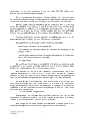 Code Général des Impôts
Le 14-06-2012
24
parts égales, ne peut être supérieure à trois cent mille (300 000) dirhams par
véhicule, taxe sur la valeur ajoutée comprise.
En cas de cession ou de retrait de l'actif des véhicules dont l'amortissement
est fixé comme prévu ci-dessus, les plus-values ou moins-values sont déterminées
compte tenu de la valeur nette d’amortissement à la date de cession ou de retrait.
Lorsque lesdits véhicules sont utilisés par les entreprises dans le cadre d'un
contrat de crédit-bail ou de location, la part de la redevance ou du montant de la
location supportée par l'utilisateur et correspondant à l'amortissement au taux de
2O% par an sur la partie du prix du véhicule excédant trois cent mille (300 000)
dirhams, n'est pas déductible pour la détermination du résultat fiscal de l'utilisateur.
Toutefois, la limitation de cette déduction ne s'applique pas dans le cas de
location par période n'excédant pas trois (3) mois non renouvelable.
Les dispositions des alinéas précédents ne sont pas applicables :
-aux véhicules utilisés pour le transport public ;
- aux véhicules de transport collectif du personnel de l'entreprise et de
transport scolaire ;
- aux véhicules appartenant aux entreprises qui pratiquent la location des
voitures affectés conformément à leur objet ;
- aux ambulances.
La société qui n'inscrit pas en comptabilité la dotation aux amortissements
se rapportant à un exercice comptable déterminé perd le droit de déduire ladite
dotation du résultat dudit exercice et des exercices suivants.
Les sociétés qui ont reçu une subvention d’investissement qui a été
rapportée intégralement à l’exercice au cours duquel elle a été perçue, peuvent
pratiquer, au titre de l’exercice ou de l’année d’acquisition des équipements en
cause, un amortissement exceptionnel d’un montant égal à celui de la subvention.
Lorsque le prix d'acquisition des biens amortissables a été compris par
erreur dans les charges d'un exercice non prescrit, et que cette erreur est relevée
soit par l'administration, soit par la société elle-même, la situation de la société est
régularisée et les amortissements normaux sont pratiqués à partir de l'exercice qui
suit la date de la régularisation.
2°-les dotations aux provisions
Les dotations aux provisions sont constituées en vue de faire face soit à la
dépréciation des éléments de l'actif, soit à des charges ou des pertes non encore
réalisées et que des évènements en cours rendent probables.
Les charges et les pertes doivent être nettement précisées quant à leur
nature et doivent permettre une évaluation approximative de leur montant.
 
