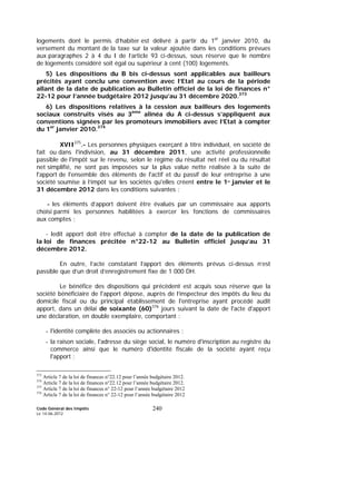 Code Général des Impôts
Le 14-06-2012
240
logements dont le permis d’habiter est délivré à partir du 1er
janvier 2010, du
versement du montant de la taxe sur la valeur ajoutée dans les conditions prévues
aux paragraphes 2 à 4 du I de l’article 93 ci-dessus, sous réserve que le nombre
de logements considéré soit égal ou supérieur à cent (100) logements.
5) Les dispositions du B bis ci-dessus sont applicables aux bailleurs
précités ayant conclu une convention avec l’Etat au cours de la période
allant de la date de publication au Bulletin officiel de la loi de finances n°
22-12 pour l’année budgétaire 2012 jusqu’au 31 décembre 2020.373
6) Les dispositions relatives à la cession aux bailleurs des logements
sociaux construits visés au 3ème
alinéa du A ci-dessus s’appliquent aux
conventions signées par les promoteurs immobiliers avec l’Etat à compter
du 1er
janvier 2010.374
XVII375
.- Les personnes physiques exerçant à titre individuel, en société de
fait ou dans l'indivision, au 31 décembre 2011, une activité professionnelle
passible de l'impôt sur le revenu, selon le régime du résultat net réel ou du résultat
net simplifié, ne sont pas imposées sur la plus value nette réalisée à la suite de
l'apport de l'ensemble des éléments de l'actif et du passif de leur entreprise à une
société soumise à l’impôt sur les sociétés qu'elles créent entre le 1er
janvier et le
31 décembre 2012 dans les conditions suivantes :
- les éléments d’apport doivent être évalués par un commissaire aux apports
choisi parmi les personnes habilitées à exercer les fonctions de commissaires
aux comptes ;
- ledit apport doit être effectué à compter de la date de la publication de
la loi de finances précitée n°22-12 au Bulletin officiel jusqu’au 31
décembre 2012.
En outre, l’acte constatant l’apport des éléments prévus ci-dessus n’est
passible que d’un droit d’enregistrement fixe de 1 000 DH.
Le bénéfice des dispositions qui précèdent est acquis sous réserve que la
société bénéficiaire de l'apport dépose, auprès de l’inspecteur des impôts du lieu du
domicile fiscal ou du principal établissement de l'entreprise ayant procédé audit
apport, dans un délai de soixante (60)376
jours suivant la date de l'acte d'apport
une déclaration, en double exemplaire, comportant :
- l'identité complète des associés ou actionnaires ;
- la raison sociale, l'adresse du siège social, le numéro d'inscription au registre du
commerce ainsi que le numéro d'identité fiscale de la société ayant reçu
l'apport ;
373
Article 7 de la loi de finances n°22.12 pour l’année budgétaire 2012.
374
Article 7 de la loi de finances n°22.12 pour l’année budgétaire 2012.
375
Article 7 de la loi de finances n° 22-12 pour l’année budgétaire 2012
376
Article 7 de la loi de finances n° 22-12 pour l’année budgétaire 2012
 