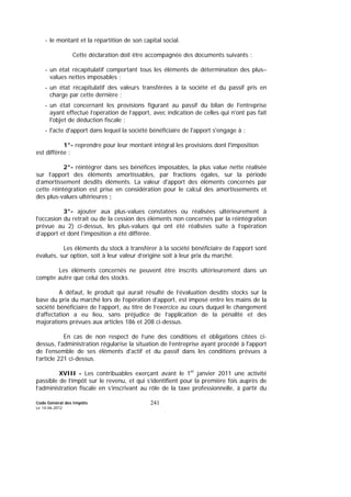 Code Général des Impôts
Le 14-06-2012
241
- le montant et la répartition de son capital social.
Cette déclaration doit être accompagnée des documents suivants :
- un état récapitulatif comportant tous les éléments de détermination des plus–
values nettes imposables ;
- un état récapitulatif des valeurs transférées à la société et du passif pris en
charge par cette dernière ;
- un état concernant les provisions figurant au passif du bilan de l'entreprise
ayant effectué l’opération de l’apport, avec indication de celles qui n'ont pas fait
l'objet de déduction fiscale ;
- l'acte d'apport dans lequel la société bénéficiaire de l'apport s'engage à :
1°- reprendre pour leur montant intégral les provisions dont l'imposition
est différée ;
2°- réintégrer dans ses bénéfices imposables, la plus value nette réalisée
sur l’apport des éléments amortissables, par fractions égales, sur la période
d’amortissement desdits éléments. La valeur d'apport des éléments concernés par
cette réintégration est prise en considération pour le calcul des amortissements et
des plus-values ultérieures ;
3°- ajouter aux plus-values constatées ou réalisées ultérieurement à
l'occasion du retrait ou de la cession des éléments non concernés par la réintégration
prévue au 2) ci-dessus, les plus-values qui ont été réalisées suite à l’opération
d’apport et dont l'imposition a été différée.
Les éléments du stock à transférer à la société bénéficiaire de l’apport sont
évalués, sur option, soit à leur valeur d’origine soit à leur prix du marché.
Les éléments concernés ne peuvent être inscrits ultérieurement dans un
compte autre que celui des stocks.
A défaut, le produit qui aurait résulté de l’évaluation desdits stocks sur la
base du prix du marché lors de l’opération d’apport, est imposé entre les mains de la
société bénéficiaire de l’apport, au titre de l’exercice au cours duquel le changement
d’affectation a eu lieu, sans préjudice de l’application de la pénalité et des
majorations prévues aux articles 186 et 208 ci-dessus.
En cas de non respect de l’une des conditions et obligations citées ci-
dessus, l'administration régularise la situation de l’entreprise ayant procédé à l'apport
de l'ensemble de ses éléments d'actif et du passif dans les conditions prévues à
l’article 221 ci-dessus.
XVIII - Les contribuables exerçant avant le 1er
janvier 2011 une activité
passible de l’impôt sur le revenu, et qui s’identifient pour la première fois auprès de
l’administration fiscale en s’inscrivant au rôle de la taxe professionnelle, à partir du
 