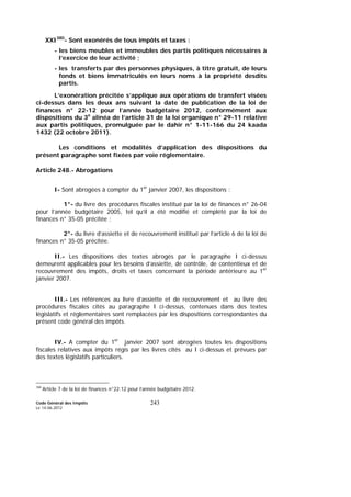 Code Général des Impôts
Le 14-06-2012
243
XXI380
- Sont exonérés de tous impôts et taxes :
- les biens meubles et immeubles des partis politiques nécessaires à
l’exercice de leur activité ;
- les transferts par des personnes physiques, à titre gratuit, de leurs
fonds et biens immatriculés en leurs noms à la propriété desdits
partis.
L’exonération précitée s’applique aux opérations de transfert visées
ci-dessus dans les deux ans suivant la date de publication de la loi de
finances n° 22-12 pour l’année budgétaire 2012, conformément aux
dispositions du 3e
alinéa de l’article 31 de la loi organique n° 29-11 relative
aux partis politiques, promulguée par le dahir n° 1-11-166 du 24 kaada
1432 (22 octobre 2011).
Les conditions et modalités d’application des dispositions du
présent paragraphe sont fixées par voie réglementaire.
Article 248.- Abrogations
I- Sont abrogées à compter du 1er
janvier 2007, les dispositions :
1°- du livre des procédures fiscales institué par la loi de finances n° 26-04
pour l’année budgétaire 2005, tel qu’il a été modifié et complété par la loi de
finances n° 35-05 précitée ;
2°- du livre d’assiette et de recouvrement institué par l’article 6 de la loi de
finances n° 35-05 précitée.
II.- Les dispositions des textes abrogés par le paragraphe I ci-dessus
demeurent applicables pour les besoins d’assiette, de contrôle, de contentieux et de
recouvrement des impôts, droits et taxes concernant la période antérieure au 1er
janvier 2007.
III.- Les références au livre d’assiette et de recouvrement et au livre des
procédures fiscales cités au paragraphe I ci-dessus, contenues dans des textes
législatifs et réglementaires sont remplacées par les dispositions correspondantes du
présent code général des impôts.
IV.- A compter du 1er
janvier 2007 sont abrogées toutes les dispositions
fiscales relatives aux impôts régis par les livres cités au I ci-dessus et prévues par
des textes législatifs particuliers.
380
Article 7 de la loi de finances n°22.12 pour l’année budgétaire 2012.
 