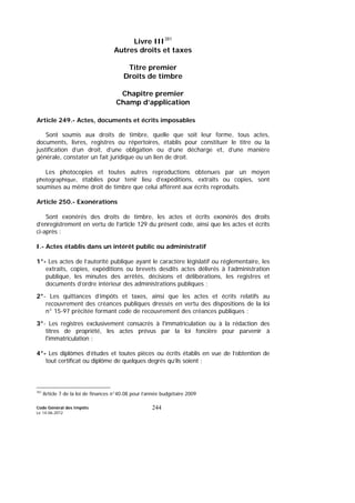 Code Général des Impôts
Le 14-06-2012
244
Livre III381
Autres droits et taxes
Titre premier
Droits de timbre
Chapitre premier
Champ d’application
Article 249.- Actes, documents et écrits imposables
Sont soumis aux droits de timbre, quelle que soit leur forme, tous actes,
documents, livres, registres ou répertoires, établis pour constituer le titre ou la
justification d’un droit, d’une obligation ou d’une décharge et, d’une manière
générale, constater un fait juridique ou un lien de droit.
Les photocopies et toutes autres reproductions obtenues par un moyen
photographique, établies pour tenir lieu d’expéditions, extraits ou copies, sont
soumises au même droit de timbre que celui afférent aux écrits reproduits.
Article 250.- Exonérations
Sont exonérés des droits de timbre, les actes et écrits exonérés des droits
d’enregistrement en vertu de l’article 129 du présent code, ainsi que les actes et écrits
ci-après :
I.- Actes établis dans un intérêt public ou administratif
1°- Les actes de l’autorité publique ayant le caractère législatif ou réglementaire, les
extraits, copies, expéditions ou brevets desdits actes délivrés à l’administration
publique, les minutes des arrêtés, décisions et délibérations, les registres et
documents d’ordre intérieur des administrations publiques ;
2°- Les quittances d’impôts et taxes, ainsi que les actes et écrits relatifs au
recouvrement des créances publiques dressés en vertu des dispositions de la loi
n° 15-97 précitée formant code de recouvrement des créances publiques ;
3°- Les registres exclusivement consacrés à l'immatriculation ou à la rédaction des
titres de propriété, les actes prévus par la loi foncière pour parvenir à
l'immatriculation ;
4°- Les diplômes d’études et toutes pièces ou écrits établis en vue de l’obtention de
tout certificat ou diplôme de quelques degrés qu’ils soient ;
381
Article 7 de la loi de finances n°40.08 pour l’année budgétaire 2009
 