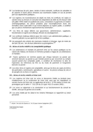 Code Général des Impôts
Le 14-06-2012
245
5°- Les bordereaux de prix, plans, détails et devis estimatifs, certificats de solvabilité et
de capacité et toutes pièces annexées aux soumissions établies en vue de prendre
part aux adjudications publiques ;
6°- Les registres, les reconnaissances de dépôt, les états, les certificats, les copies et
extraits tenus ou dressés en exécution des dispositions du dahir du 28 chaoual 1368
(25 juillet 1949) relatif à la publicité des actes, conventions et jugements en matière
cinématographique, les pièces produites pour l’accomplissement d’une des
formalités visées audit dahir et qui restent déposées au registre public, à condition
que ces pièces mentionnent expressément leur destination ;
7°- Les titres de séjour délivrés aux gouverneurs, administrateurs, suppléants,
fonctionnaires et agents de la Banque africaine de développement ;
8°- Les certificats médicaux délivrés pour être remis à une administration publique, à
l’autorité judiciaire ou aux agents de la force publique ;
9°- les passeports des enfants des marocains résidents à l’étranger, âgés de moins de
dix huit (18) ans : lors de leurs délivrances ou prorogations.382
II.- Actes et écrits relatifs à la comptabilité publique
1°- Les ordonnances et mandats de paiement émis sur les caisses publiques ou les
caisses des Habous, les factures et mémoires produits à l'appui de ces ordonnances
et mandats ;
2°- Toutes quittances de sommes payées par chèque bancaire ou postal, par
virement bancaire ou postal ou par mandat postal ou par versement au compte
courant postal d’un comptable public, à condition de mentionner la date de
l’opération, les références du titre ou du mode de paiement et l’organisme
bancaire ou postal ;
3°- Les états, livres et registres de comptabilité, ainsi que les livres de copies de lettres
des particuliers, commerçants, agriculteurs et autres ; les procès-verbaux de cote et
de paraphe de ces livres et registres.
III.- Actes et écrits relatifs à l’état civil
1°- Les registres de l’état civil, les actes et documents établis ou produits pour
l’établissement ou la rectification de l’état civil, ainsi que les expéditions et
extraits d’actes de l’état civil, en application de la loi n° 37-99 relative à l'état civil,
promulguée par le dahir n° 1-02-239 du 25 rejeb 1423 (3 octobre 2002) ;
2°- Les actes se rapportant à la constitution et au fonctionnement du conseil de
famille, ainsi qu’à la gestion de la tutelle ;
3°- Les actes établis par les adoul et les notaires hébraïques se rapportant au statut
personnel.
382
Article 7 de la loi de finances n° 43-10 pour l’année budgétaire 2011.
 