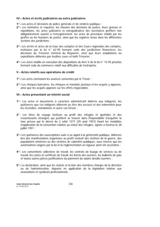 Code Général des Impôts
Le 14-06-2012
246
IV.- Actes et écrits judiciaires ou extra judiciaires
1°- Les actes et décisions de police générale et de vindicte publique ;
2°- Les mémoires et requêtes, les minutes des décisions de justice, leurs grosses et
expéditions, les actes judiciaires et extrajudiciaires des secrétaires greffiers non
obligatoirement soumis à l’enregistrement, les actes de procédure établis par les
greffes ou les huissiers de justice, ainsi que les registres tenus dans les différentes
sections des juridictions ;
3°- Les arrêts et actes de la Cour des comptes et des Cours régionales des comptes,
instituées par la loi n° 62-99 formant code des juridictions financières, les
décisions du Trésorier Général du Royaume, ainsi que leurs ampliations ou
expéditions délivrées par lesdites cours et ledit Trésorier ;
4°- Les actes établis en exécution des dispositions du livre V de la loi n° 15-95 précitée
formant code de commerce relatif aux difficultés de l’entreprise.
V.- Actes relatifs aux opérations de crédit
1°- Les actes constatant les avances consenties par le Trésor ;
2°- Les chèques bancaires, les chèques et mandats postaux et les acquits y apposés,
ainsi que les acquits apposés sur les effets négociables.
VI.- Actes présentant un intérêt social
1°- Les actes et documents à caractère administratif délivrés aux indigents, les
quittances que ces indigents délivrent au titre des secours et des indemnités pour
les incendies, inondations et autre cas fortuit ;
2°- Les titres de voyage institués au profit des réfugiés et apatrides et des
ressortissants étrangers qui justifient se trouver dans l'impossibilité d'acquitter la
taxe prévue par le décret du 2 safar 1377 (29 août 1957) fixant les modalités
d’application de la convention relative au statut des réfugiés, signée à Genève le 28
juillet 1951 ;
3°- Les quittances des souscriptions suite à un appel à la générosité publique, délivrées
lors des manifestations organisées au profit exclusif des victimes de la guerre, des
populations sinistrées ou des victimes de calamités publiques, sous réserve que les
autorisations exigées par la loi et la réglementation en vigueur aient été accordées ;
4°- Les conventions collectives de travail, les contrats de louage de services ou de
travail, les cartes et certificats de travail, les livrets des ouvriers, les bulletins de paie
et toutes autres pièces justificatives du paiement du salaire desdits ouvriers ;
5°- La déclaration, ainsi que les statuts et la liste des membres chargés de la direction
ou de l’administration, déposés en application de la législation relative aux
associations et syndicats professionnels ;
 