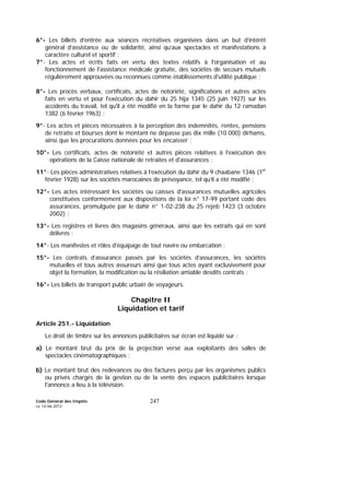 Code Général des Impôts
Le 14-06-2012
247
6°- Les billets d’entrée aux séances récréatives organisées dans un but d’intérêt
général d’assistance ou de solidarité, ainsi qu’aux spectacles et manifestations à
caractère culturel et sportif ;
7°- Les actes et écrits faits en vertu des textes relatifs à l'organisation et au
fonctionnement de l'assistance médicale gratuite, des sociétés de secours mutuels
régulièrement approuvées ou reconnues comme établissements d'utilité publique ;
8°- Les procès verbaux, certificats, actes de notoriété, significations et autres actes
faits en vertu et pour l'exécution du dahir du 25 hija 1345 (25 juin 1927) sur les
accidents du travail, tel qu'il a été modifié en la forme par le dahir du 12 ramadan
1382 (6 février 1963) ;
9°- Les actes et pièces nécessaires à la perception des indemnités, rentes, pensions
de retraite et bourses dont le montant ne dépasse pas dix mille (10.000) dirhams,
ainsi que les procurations données pour les encaisser ;
10°- Les certificats, actes de notoriété et autres pièces relatives à l'exécution des
opérations de la Caisse nationale de retraites et d'assurances ;
11°- Les pièces administratives relatives à l’exécution du dahir du 9 chaabane 1346 (1er
février 1928) sur les sociétés marocaines de prévoyance, tel qu’il a été modifié ;
12°- Les actes intéressant les sociétés ou caisses d'assurances mutuelles agricoles
constituées conformément aux dispositions de la loi n° 17-99 portant code des
assurances, promulguée par le dahir n° 1-02-238 du 25 rejeb 1423 (3 octobre
2002) ;
13°- Les registres et livres des magasins généraux, ainsi que les extraits qui en sont
délivrés ;
14°- Les manifestes et rôles d'équipage de tout navire ou embarcation ;
15°- Les contrats d’assurance passés par les sociétés d’assurances, les sociétés
mutuelles et tous autres assureurs ainsi que tous actes ayant exclusivement pour
objet la formation, la modification ou la résiliation amiable desdits contrats ;
16°- Les billets de transport public urbain de voyageurs.
Chapitre II
Liquidation et tarif
Article 251.- Liquidation
Le droit de timbre sur les annonces publicitaires sur écran est liquidé sur :
a) Le montant brut du prix de la projection versé aux exploitants des salles de
spectacles cinématographiques ;
b) Le montant brut des redevances ou des factures perçu par les organismes publics
ou privés chargés de la gestion ou de la vente des espaces publicitaires lorsque
l'annonce a lieu à la télévision.
 