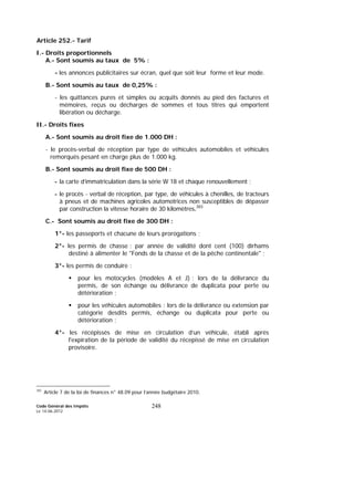 Code Général des Impôts
Le 14-06-2012
248
Article 252.- Tarif
I.- Droits proportionnels
A.- Sont soumis au taux de 5% :
- les annonces publicitaires sur écran, quel que soit leur forme et leur mode.
B.- Sont soumis au taux de 0,25% :
- les quittances pures et simples ou acquits donnés au pied des factures et
mémoires, reçus ou décharges de sommes et tous titres qui emportent
libération ou décharge.
II.- Droits fixes
A.- Sont soumis au droit fixe de 1.000 DH :
- le procès-verbal de réception par type de véhicules automobiles et véhicules
remorqués pesant en charge plus de 1.000 kg.
B.- Sont soumis au droit fixe de 500 DH :
- la carte d’immatriculation dans la série W 18 et chaque renouvellement ;
- le procès - verbal de réception, par type, de véhicules à chenilles, de tracteurs
à pneus et de machines agricoles automotrices non susceptibles de dépasser
par construction la vitesse horaire de 30 kilomètres.383
C.- Sont soumis au droit fixe de 300 DH :
1°- les passeports et chacune de leurs prorogations ;
2°- les permis de chasse : par année de validité dont cent (100) dirhams
destiné à alimenter le "Fonds de la chasse et de la pêche continentale" ;
3°- les permis de conduire :
pour les motocycles (modèles A et J) : lors de la délivrance du
permis, de son échange ou délivrance de duplicata pour perte ou
détérioration ;
pour les véhicules automobiles : lors de la délivrance ou extension par
catégorie desdits permis, échange ou duplicata pour perte ou
détérioration ;
4°- les récépissés de mise en circulation d’un véhicule, établi après
l'expiration de la période de validité du récepissé de mise en circulation
provisoire.
383
Article 7 de la loi de finances n° 48.09 pour l’année budgétaire 2010.
 
