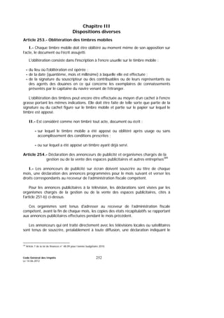 Code Général des Impôts
Le 14-06-2012
252
Chapitre III
Dispositions diverses
Article 253.- Oblitération des timbres mobiles
I.- Chaque timbre mobile doit être oblitéré au moment même de son apposition sur
l’acte, le document ou l’écrit assujetti.
L'oblitération consiste dans l'inscription à l'encre usuelle sur le timbre mobile :
- du lieu où l'oblitération est opérée ;
- de la date (quantième, mois et millésime) à laquelle elle est effectuée ;
- de la signature du souscripteur ou des contribuables ou de leurs représentants ou
des agents des douanes en ce qui concerne les exemplaires de connaissements
présentés par le capitaine du navire venant de l’étranger.
L’oblitération des timbres peut encore être effectuée au moyen d'un cachet à l'encre
grasse portant les mêmes indications. Elle doit être faite de telle sorte que partie de la
signature ou du cachet figure sur le timbre mobile et partie sur le papier sur lequel le
timbre est apposé.
II.- Est considéré comme non timbré tout acte, document ou écrit :
- sur lequel le timbre mobile a été apposé ou oblitéré après usage ou sans
accomplissement des conditions prescrites ;
- ou sur lequel a été apposé un timbre ayant déjà servi.
Article 254.- Déclaration des annonceurs de publicité et organismes chargés de la
gestion ou de la vente des espaces publicitaires et autres entreprises389
I.- Les annonceurs de publicité sur écran doivent souscrire au titre de chaque
mois, une déclaration des annonces programmées pour le mois suivant et verser les
droits correspondants au receveur de l’administration fiscale compétent.
Pour les annonces publicitaires à la télévision, les déclarations sont visées par les
organismes chargés de la gestion ou de la vente des espaces publicitaires, cités à
l'article 251-b) ci-dessus.
Ces organismes sont tenus d'adresser au receveur de l’administration fiscale
compétent, avant la fin de chaque mois, les copies des états récapitulatifs se rapportant
aux annonces publicitaires effectuées pendant le mois précédent.
Les annonceurs qui ont traité directement avec les télévisions locales ou satellitaires
sont tenus de souscrire, préalablement à toute diffusion, une déclaration indiquant le
389
Article 7 de la loi de finances n° 48.09 pour l’année budgétaire 2010.
 