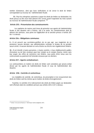 Code Général des Impôts
Le 14-06-2012
253
nombre d'annonces, ainsi que leurs tarifications et de verser le droit de timbre
correspondant au receveur de l’administration fiscale.
II.- Pour les entreprises autorisées à payer les droits de timbre sur déclaration, les
droits perçus au titre d’un mois doivent être versés avant l’expiration du mois suivant
au receveur de l’administration fiscale compétent. 390
Article 255.- Présentation des connaissements
Les capitaines de navires sont tenus de présenter aux agents de l’administration
fiscale et des douanes soit à l'entrée, soit à la sortie, les connaissements dont ils
doivent être porteurs, sous peine de l’application de la sanction prévue à l’article 207
bis- I ci-dessus.
Article 256.- Obligations communes
I.- Il est prescrit aux secrétaires-greffiers de ne pas agir, aux magistrats de ne
prononcer aucune décision, aux administrations centrales et locales de ne prendre
aucun arrêté, ni aucune décision en vertu d'actes ou d'écrits non régulièrement timbrés.
II.- Il est interdit à toutes personnes, à toutes sociétés, à tous établissements publics
d'encaisser ou de faire encaisser pour leur compte ou le compte d'autrui, même sans
leur acquit, des effets de commerce non timbrés, sous peine d'être tenus avec les
contrevenants au paiement de l'amende encourue par ces derniers.
Article 257.- Agents verbalisateurs
Les contraventions en matière de droits de timbre sont constatées par procès-verbal
dressé par les agents de l’administration fiscale et ceux de l’administration des
douanes.
Article 258.- Contrôle et contentieux
Les modalités de contrôle, de contentieux, de prescription et de recouvrement des
droits de timbre sont les mêmes qu’en matière de droits d’enregistrement.
Toutefois, le contrôle et le redressement des droits de timbre payés sur déclaration
sont effectués dans les conditions prévues aux articles 220 et 221 ci-dessus.
390
Article 7 de la loi de finances n° 48.09 pour l’année budgétaire 2010.
 
