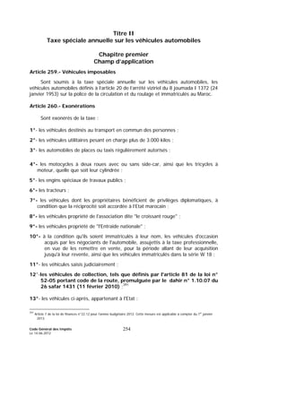 Code Général des Impôts
Le 14-06-2012
254
Titre II
Taxe spéciale annuelle sur les véhicules automobiles
Chapitre premier
Champ d’application
Article 259.- Véhicules imposables
Sont soumis à la taxe spéciale annuelle sur les véhicules automobiles, les
véhicules automobiles définis à l’article 20 de l’arrêté viziriel du 8 joumada I 1372 (24
janvier 1953) sur la police de la circulation et du roulage et immatriculés au Maroc.
Article 260.- Exonérations
Sont exonérés de la taxe :
1°- les véhicules destinés au transport en commun des personnes ;
2°- les véhicules utilitaires pesant en charge plus de 3.000 kilos ;
3°- les automobiles de places ou taxis régulièrement autorisés ;
4°- les motocycles à deux roues avec ou sans side-car, ainsi que les tricycles à
moteur, quelle que soit leur cylindrée ;
5°- les engins spéciaux de travaux publics ;
6°- les tracteurs ;
7°- les véhicules dont les propriétaires bénéficient de privilèges diplomatiques, à
condition que la réciprocité soit accordée à l’Etat marocain ;
8°- les véhicules propriété de l'association dite "le croissant rouge" ;
9°- les véhicules propriété de "l'Entraide nationale" ;
10°- à la condition qu'ils soient immatriculés à leur nom, les véhicules d'occasion
acquis par les négociants de l'automobile, assujettis à la taxe professionnelle,
en vue de les remettre en vente, pour la période allant de leur acquisition
jusqu'à leur revente, ainsi que les véhicules immatriculés dans la série W 18 ;
11°- les véhicules saisis judiciairement ;
12°-les véhicules de collection, tels que définis par l'article 81 de la loi n°
52-05 portant code de la route, promulguée par le dahir n° 1.10.07 du
26 safar 1431 (11 février 2010) ;391
13°- les véhicules ci-après, appartenant à l'Etat :
391
Article 7 de la loi de finances n°22.12 pour l’année budgétaire 2012. Cette mesure est applicable à compter du 1er
janvier
2013.
 