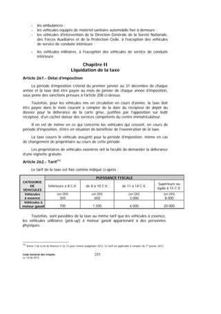 Code Général des Impôts
Le 14-06-2012
255
- les ambulances ;
- les véhicules équipés de matériel sanitaire automobile fixé à demeure ;
- les véhicules d'intervention de la Direction Générale de la Sûreté Nationale,
des Forces Auxiliaires et de la Protection Civile, à l'exception des véhicules
de service de conduite intérieure ;
- les véhicules militaires, à l'exception des véhicules de service de conduite
intérieure.
Chapitre II
Liquidation de la taxe
Article 261.- Délai d’imposition
La période d’imposition s’étend du premier janvier au 31 décembre de chaque
année et la taxe doit être payée au mois de janvier de chaque année d’imposition,
sous peine des sanctions prévues à l’article 208 ci-dessus.
Toutefois, pour les véhicules mis en circulation en cours d'année, la taxe doit
être payée dans le mois courant à compter de la date du récépissé de dépôt du
dossier pour la délivrance de la carte grise, justifiée par l'apposition sur ledit
récépissé, d'un cachet dateur des services compétents du centre immatriculateur.
Il en est de même en ce qui concerne les véhicules qui cessent, en cours de
période d'imposition, d'être en situation de bénéficier de l'exonération de la taxe.
La taxe couvre le véhicule assujetti pour la période d’imposition, même en cas
de changement de propriétaire au cours de cette période.
Les propriétaires de véhicules exonérés ont la faculté de demander la délivrance
d’une vignette gratuite.
Article 262.- Tarif392
Le tarif de la taxe est fixé comme indiqué ci-après :
PUISSANCE FISCALE
CATEGORIE
DE
VEHICULES
Inférieure à 8 C.V. de 8 à 10 C.V. de 11 à 14 C.V.
Supérieure ou
égale à 15 C.V.
Véhicules
à essence
(en DH)
350
(en DH)
650
(en DH)
3.000
(en DH)
8.000
Véhicules à
moteur gasoil 700 1.500 6.000 20.000
Toutefois, sont passibles de la taxe au même tarif que les véhicules à essence,
les véhicules utilitaires (pick-up) à moteur gasoil appartenant à des personnes
physiques.
392
Article 7 de la loi de finances n°22.12 pour l’année budgétaire 2012. Ce tarif est applicable à compter du 1er
janvier 2013.
 