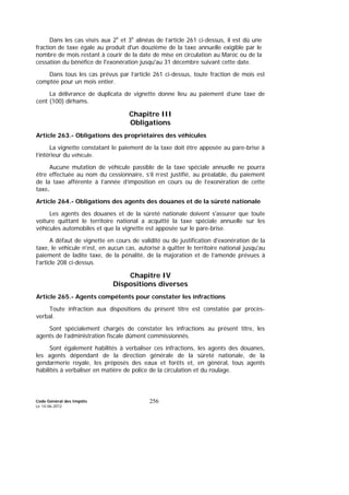 Code Général des Impôts
Le 14-06-2012
256
Dans les cas visés aux 2e
et 3e
alinéas de l’article 261 ci-dessus, il est dû une
fraction de taxe égale au produit d'un douzième de la taxe annuelle exigible par le
nombre de mois restant à courir de la date de mise en circulation au Maroc ou de la
cessation du bénéfice de l'exonération jusqu'au 31 décembre suivant cette date.
Dans tous les cas prévus par l’article 261 ci-dessus, toute fraction de mois est
comptée pour un mois entier.
La délivrance de duplicata de vignette donne lieu au paiement d’une taxe de
cent (100) dirhams.
Chapitre III
Obligations
Article 263.- Obligations des propriétaires des véhicules
La vignette constatant le paiement de la taxe doit être apposée au pare-brise à
l’intérieur du véhicule.
Aucune mutation de véhicule passible de la taxe spéciale annuelle ne pourra
être effectuée au nom du cessionnaire, s’il n’est justifié, au préalable, du paiement
de la taxe afférente à l’année d’imposition en cours ou de l’exonération de cette
taxe.
Article 264.- Obligations des agents des douanes et de la sûreté nationale
Les agents des douanes et de la sûreté nationale doivent s'assurer que toute
voiture quittant le territoire national a acquitté la taxe spéciale annuelle sur les
véhicules automobiles et que la vignette est apposée sur le pare-brise.
A défaut de vignette en cours de validité ou de justification d'exonération de la
taxe, le véhicule n'est, en aucun cas, autorisé à quitter le territoire national jusqu'au
paiement de ladite taxe, de la pénalité, de la majoration et de l’amende prévues à
l’article 208 ci-dessus.
Chapitre IV
Dispositions diverses
Article 265.- Agents compétents pour constater les infractions
Toute infraction aux dispositions du présent titre est constatée par procès-
verbal.
Sont spécialement chargés de constater les infractions au présent titre, les
agents de l’administration fiscale dûment commissionnés.
Sont également habilités à verbaliser ces infractions, les agents des douanes,
les agents dépendant de la direction générale de la sûreté nationale, de la
gendarmerie royale, les préposés des eaux et forêts et, en général, tous agents
habilités à verbaliser en matière de police de la circulation et du roulage.
 