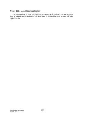 Code Général des Impôts
Le 14-06-2012
257
Article 266.- Modalités d’application
Le paiement de la taxe est constaté au moyen de la délivrance d’une vignette
dont le modèle et les modalités de délivrance et d’utilisation sont établis par voie
réglementaire.
 