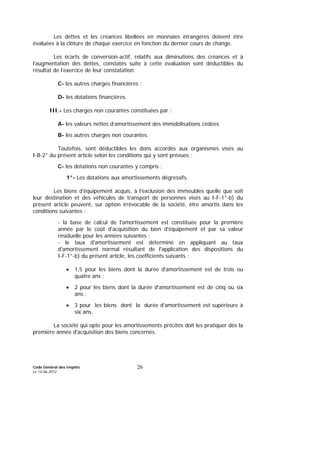 Code Général des Impôts
Le 14-06-2012
26
Les dettes et les créances libellées en monnaies étrangères doivent être
évaluées à la clôture de chaque exercice en fonction du dernier cours de change.
Les écarts de conversion-actif, relatifs aux diminutions des créances et à
l’augmentation des dettes, constatés suite à cette évaluation sont déductibles du
résultat de l’exercice de leur constatation.
C- les autres charges financières ;
D- les dotations financières.
III.- Les charges non courantes constituées par :
A- les valeurs nettes d’amortissement des immobilisations cédées
B- les autres charges non courantes.
Toutefois, sont déductibles les dons accordés aux organismes visés au
I-B-2° du présent article selon les conditions qui y sont prévues ;
C- les dotations non courantes y compris :
1°- Les dotations aux amortissements dégressifs.
Les biens d'équipement acquis, à l'exclusion des immeubles quelle que soit
leur destination et des véhicules de transport de personnes visés au I-F-1°-b) du
présent article peuvent, sur option irrévocable de la société, être amortis dans les
conditions suivantes :
- la base de calcul de l'amortissement est constituée pour la première
année par le coût d'acquisition du bien d'équipement et par sa valeur
résiduelle pour les années suivantes ;
- le taux d'amortissement est déterminé en appliquant au taux
d'amortissement normal résultant de l'application des dispositions du
I-F-1°-b) du présent article, les coefficients suivants :
• 1,5 pour les biens dont la durée d'amortissement est de trois ou
quatre ans ;
• 2 pour les biens dont la durée d'amortissement est de cinq ou six
ans ;
• 3 pour les biens dont la durée d'amortissement est supérieure à
six ans.
La société qui opte pour les amortissements précités doit les pratiquer dès la
première année d'acquisition des biens concernés.
 