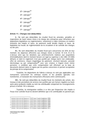 Code Général des Impôts
Le 14-06-2012
27
2°- (abrogé)
36
3°- (abrogé)37
4°- (abrogé)
38
5°- (abrogé)
39
6°- (abrogé)40
7°- (abrogé)
41
Article 11.- Charges non déductibles
I.- Ne sont pas déductibles du résultat fiscal les amendes, pénalités et
majorations de toute nature mises à la charge des entreprises pour infractions aux
dispositions législatives ou réglementaires, notamment à celles commises en matière
d'assiette des impôts et taxes, de paiement tardif desdits impôts et taxes, de
législation du travail, de réglementation de la circulation et de contrôle des changes
ou des prix.
II.- Ne sont déductibles du résultat fiscal qu'à concurrence de 50% de leur
montant, les dépenses afférentes aux charges visées à l’article 10 (I-A, B et E)
ci-dessus ainsi que les dotations aux amortissements relatives aux acquisitions
d’immobilisations dont le montant facturé est égal ou supérieur à dix mille (10 000)
dirhams et dont le règlement n'est pas justifié par chèque barré non endossable,
effet de commerce, moyen magnétique de paiement, virement bancaire, procédé
électronique ou par compensation42
avec une créance à l’égard d’une même
personne, à condition que cette compensation soit effectuée sur la base de
documents dûment datés et signés par les parties concernées et portant acceptation
du principe de la compensation.
Toutefois, les dispositions de l’alinéa ci-dessus ne sont pas applicables aux
transactions concernant les animaux vivants et les produits agricoles non
transformés, à l’exclusion des transactions effectuées entre commerçants.
III.- Ne sont pas déductibles du résultat fiscal, les montants des achats, des
travaux et des prestations de services non justifiés par une facture régulière ou toute
autre pièce probante établie au nom du contribuable comportant les renseignements
prévus à l’article 145 ci-dessous.
Toutefois, la réintégration notifiée à ce titre par l'inspecteur des impôts à
l'issue d'un contrôle fiscal ne devient définitive que si le contribuable ne parvient pas
36
Article 8 de la loi de finances n° 38-07 pour l’année budgétaire 2008.
37
Article 8 de la loi de finances n° 38-07 pour l’année budgétaire 2008.
38
Article 8 de la loi de finances n° 38-07 pour l’année budgétaire 2008.
39
Article 8 de la loi de finances n° 38-07 pour l’année budgétaire 2008.
40
Article 8 de la loi de finances n° 38-07 pour l’année budgétaire 2008.
41
Article 8 de la loi de finances n° 38-07 pour l’année budgétaire 2008.
42
Article 7 de la loi de finances n° 43-10 pour l’année budgétaire 2011.
 
