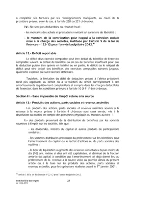 Code Général des Impôts
Le 14-06-2012
28
à compléter ses factures par les renseignements manquants, au cours de la
procédure prévue, selon le cas, à l’article 220 ou 221 ci-dessous.
IV.- Ne sont pas déductibles du résultat fiscal :
- les montants des achats et prestations revêtant un caractère de libéralité ;
- le montant de la contribution pour l’appui à la cohésion sociale
mise à la charge des sociétés, instituée par l’article 9 de la loi de
finances n° 22-12 pour l’année budgétaire 2012.43
Article 12.- Déficit reportable
Le déficit d'un exercice comptable peut être déduit du bénéfice de l'exercice
comptable suivant. A défaut de bénéfice ou en cas de bénéfice insuffisant pour que
la déduction puisse être opérée en totalité ou en partie, le déficit ou le reliquat de
déficit peut être déduit des bénéfices des exercices comptables suivants jusqu'au
quatrième exercice qui suit l'exercice déficitaire.
Toutefois, la limitation du délai de déduction prévue à l'alinéa précédent
n'est pas applicable au déficit ou à la fraction du déficit correspondant à des
amortissements régulièrement comptabilisés et compris dans les charges déductibles
de l'exercice, dans les conditions prévues à l'article 10 (I-F-1°-b)) ci-dessus.
Section II.- Base imposable de l’impôt retenu à la source
Article 13.- Produits des actions, parts sociales et revenus assimilés
Les produits des actions, parts sociales et revenus assimilés soumis à la
retenue à la source prévue à l’article 4 ci-dessus sont ceux versés, mis à la
disposition ou inscrits en compte des personnes physiques ou morales au titre :
I.- des produits provenant de la distribution de bénéfices par les sociétés
soumises à l’impôt sur les sociétés, tels que :
- les dividendes, intérêts du capital et autres produits de participations
similaires ;
- les sommes distribuées provenant du prélèvement sur les bénéfices pour
l’amortissement du capital ou le rachat d’actions ou de parts sociales des
sociétés ;
- le boni de liquidation augmenté des réserves constituées depuis moins de
dix (10) ans, même si elles ont été capitalisées, et diminué de la fraction
amortie du capital, à condition que l’amortissement ait déjà donné lieu au
prélèvement de la retenue à la source visée au premier alinéa du présent
article ou à la taxe sur les produits des actions, parts sociales et
revenus assimilés, pour les opérations réalisées avant le 1er
janvier 2001 ;
43
Article 7 de la loi de finances n° 22-12 pour l’année budgétaire 2012.
 