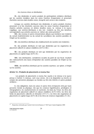 Code Général des Impôts
Le 14-06-2012
29
- les réserves mises en distribution ;
II.- des dividendes et autres produits de participations similaires distribués
par les sociétés installées dans les zones franches d'exportation et provenant
d'activités exercées dans lesdites zones, lorsqu'ils sont versés à des résidents.
Lorsque ces sociétés distribuent des dividendes et autres produits d'actions
provenant à la fois d'activités exercées dans les zones franches d'exportation et
d'autres activités exercées en dehors desdites zones, la retenue à la source
s’applique, aux sommes distribuées à des non résidents au titre des bénéfices
correspondants aux activités exercées en dehors des zones précitées44
.
III.- des revenus et autres rémunérations alloués aux membres non résidents
du conseil d’administration ou du conseil de surveillance des sociétés passibles de
l’impôt sur les sociétés ;
IV.- des bénéfices distribués des établissements de sociétés non résidentes ;
V.- des produits distribués en tant que dividendes par les organismes de
placement collectif en valeurs mobilières (O.P.C.V.M.) ;
VI.- des produits distribués en tant que dividendes par les organismes de
placements en capital-risque (O.P.C.R.) ;
VII.- des distributions, considérées occultes du point de vue fiscal, résultant
des redressements des bases d’imposition des sociétés passibles de l'impôt sur les
sociétés ;
VIII.- des bénéfices distribués par les sociétés soumises, sur option, à l’impôt
sur les sociétés.
Article 14.- Produits de placements à revenu fixe
Les produits de placements à revenu fixe soumis à la retenue à la source
prévue à l’article 4 ci-dessus, sont ceux versés, mis à la disposition ou inscrits en
compte des personnes physiques ou morales au titre des intérêts et autres produits
similaires :
I.- des obligations, bons de caisse et autres titres d’emprunts émis par toute
personne morale ou physique, tels que les créances hypothécaires, privilégiées et
chirographaires, les cautionnements en numéraire, les bons du Trésor, les titres des
organismes de placement collectif en valeurs mobilières (O.P.C.V.M.), les titres des
fonds de placements collectifs en titrisation (F.P.C.T.), les titres des organismes de
placements en capital risque (O.P.C.R) et les titres de créances négociables (T.C.N.);
44
Disposition reformulée par l’article 8 de la loi de finances n° 38-07 pour l’année budgétaire 2008
 