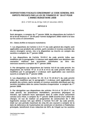 Code Général des Impôts
Le 14-06-2012
299
DISPOSITIONS FISCALES CONCERNANT LE CODE GENERAL DES
IMPOTS PREVUES PAR LA LOI DE FINANCES N° 38-07 POUR
L’ANNEE BUDGETAIRE 2008
(B.O. n°5591 bis du 20 hija 1428 (31 décembre 2007))
ARTICLE 8
II.- Abrogations
Sont abrogées, à compter du 1er
janvier 2008, les dispositions de l’article 9
de la loi de finances n° 35-05 pour l’année budgétaire 2006 relatif à la taxe
sur les actes et conventions.
III.- Dates d’effet et mesures transitoires
1- Les dispositions de l’article 6 (I-C-1°) du code général des impôts sont
applicables aux produits des actions, parts sociales et revenus assimilés de
source étrangère versés, mis à la disposition ou inscrits en compte des
sociétés à compter du 1er
janvier 2008.
2- Les dispositions de l’article 10-III-C du code précité telles que
modifiées par le paragraphe I ci-dessus sont applicables aux dotations non
courantes relatives aux provisions constituées au titre des
exercices ouverts à compter du 1er
janvier 2008.
3- Par dérogation aux dispositions de l’article 163-II du code précité, les
dispositions de l’article 19 (I- A et B et II-C) du code précité telles que
modifiées par le paragraphe I ci-dessus sont applicables aux exercices
ouverts à compter du 1er
janvier 2008.
4- Les dispositions de l’article 19 -IV- B et 73 (II-B-2°) du code précité
telles que modifiées par le paragraphe I ci-dessus sont applicables aux
produits des actions, parts sociales et revenus assimilés distribués par des
sociétés installées dans les zones franches d’exportation à compter du 1er
janvier 2008.
5- Par dérogation aux dispositions des articles 19-I-A et 73 (II-F-7°) du
code précité, les promoteurs immobiliers, personnes physiques ou
morales, qui réalisent leurs opérations dans le cadre d’une convention
conclue avec l’Etat, à compter du 1er
janvier 2008 assortie d’un cahier des
charges, en vue de réaliser un programme de construction de 1 500
logements sociaux tels que définis à l’article 92-I-28° du code précité,
étalé sur une période maximum de cinq (5) ans courant à compter de la
date de délivrance de l’autorisation de construire et destinés à l’habitation
principale, bénéficient d’une réduction de 50% de l’impôt sur les sociétés
 
