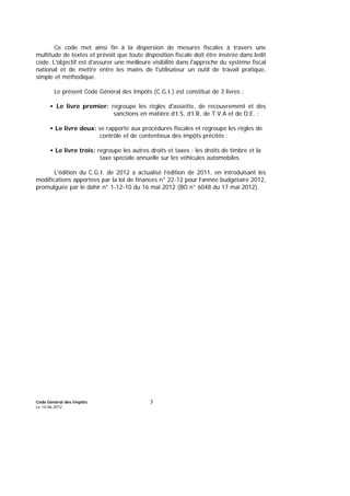 Code Général des Impôts
Le 14-06-2012
3
Ce code met ainsi fin à la dispersion de mesures fiscales à travers une
multitude de textes et prévoit que toute disposition fiscale doit être insérée dans ledit
code. L'objectif est d'assurer une meilleure visibilité dans l'approche du système fiscal
national et de mettre entre les mains de l'utilisateur un outil de travail pratique,
simple et méthodique.
Le présent Code Général des Impôts (C.G.I.) est constitué de 3 livres :
• Le livre premier: regroupe les règles d'assiette, de recouvrement et des
sanctions en matière d’I.S, d’I.R, de T.V.A et de D.E. ;
• Le livre deux: se rapporte aux procédures fiscales et regroupe les règles de
contrôle et de contentieux des impôts précités ;
• Le livre trois: regroupe les autres droits et taxes : les droits de timbre et la
taxe spéciale annuelle sur les véhicules automobiles.
L'édition du C.G.I. de 2012 a actualisé l’édition de 2011, en introduisant les
modifications apportées par la loi de finances n° 22-12 pour l’année budgétaire 2012,
promulguée par le dahir n° 1-12-10 du 16 mai 2012 (BO n° 6048 du 17 mai 2012).
 