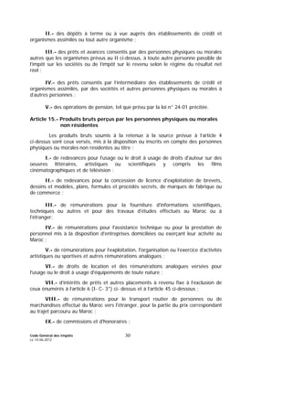 Code Général des Impôts
Le 14-06-2012
30
II.- des dépôts à terme ou à vue auprès des établissements de crédit et
organismes assimilés ou tout autre organisme ;
III.- des prêts et avances consentis par des personnes physiques ou morales
autres que les organismes prévus au II ci-dessus, à toute autre personne passible de
l’impôt sur les sociétés ou de l’impôt sur le revenu selon le régime du résultat net
réel ;
IV.- des prêts consentis par l’intermédiaire des établissements de crédit et
organismes assimilés, par des sociétés et autres personnes physiques ou morales à
d’autres personnes ;
V.- des opérations de pension, tel que prévu par la loi n° 24-01 précitée.
Article 15.- Produits bruts perçus par les personnes physiques ou morales
non résidentes
Les produits bruts soumis à la retenue à la source prévue à l’article 4
ci-dessus sont ceux versés, mis à la disposition ou inscrits en compte des personnes
physiques ou morales non résidentes au titre :
I.- de redevances pour l'usage ou le droit à usage de droits d'auteur sur des
oeuvres littéraires, artistiques ou scientifiques y compris les films
cinématographiques et de télévision ;
II.- de redevances pour la concession de licence d'exploitation de brevets,
dessins et modèles, plans, formules et procédés secrets, de marques de fabrique ou
de commerce ;
III.- de rémunérations pour la fourniture d'informations scientifiques,
techniques ou autres et pour des travaux d'études effectués au Maroc ou à
l'étranger;
IV.- de rémunérations pour l'assistance technique ou pour la prestation de
personnel mis à la disposition d'entreprises domiciliées ou exerçant leur activité au
Maroc ;
V.- de rémunérations pour l’exploitation, l'organisation ou l’exercice d’activités
artistiques ou sportives et autres rémunérations analogues ;
VI.- de droits de location et des rémunérations analogues versées pour
l'usage ou le droit à usage d'équipements de toute nature ;
VII.- d’intérêts de prêts et autres placements à revenu fixe à l’exclusion de
ceux énumérés à l’article 6 (I- C- 3°) ci- dessus et à l’article 45 ci-dessous ;
VIII.- de rémunérations pour le transport routier de personnes ou de
marchandises effectué du Maroc vers l'étranger, pour la partie du prix correspondant
au trajet parcouru au Maroc ;
IX.- de commissions et d'honoraires ;
 