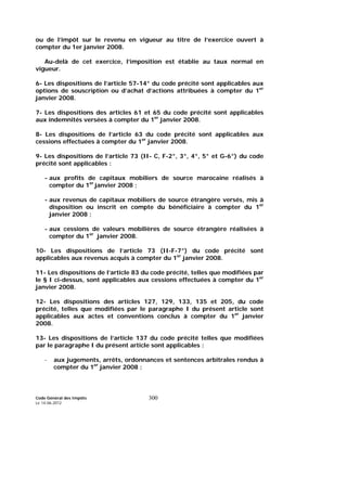 Code Général des Impôts
Le 14-06-2012
300
ou de l’impôt sur le revenu en vigueur au titre de l’exercice ouvert à
compter du 1er janvier 2008.
Au-delà de cet exercice, l’imposition est établie au taux normal en
vigueur.
6- Les dispositions de l’article 57-14° du code précité sont applicables aux
options de souscription ou d’achat d’actions attribuées à compter du 1er
janvier 2008.
7- Les dispositions des articles 61 et 65 du code précité sont applicables
aux indemnités versées à compter du 1er
janvier 2008.
8- Les dispositions de l’article 63 du code précité sont applicables aux
cessions effectuées à compter du 1er
janvier 2008.
9- Les dispositions de l’article 73 (II- C, F-2°, 3°, 4°, 5° et G-6°) du code
précité sont applicables :
- aux profits de capitaux mobiliers de source marocaine réalisés à
compter du 1er
janvier 2008 ;
- aux revenus de capitaux mobiliers de source étrangère versés, mis à
disposition ou inscrit en compte du bénéficiaire à compter du 1er
janvier 2008 ;
- aux cessions de valeurs mobilières de source étrangère réalisées à
compter du 1er
janvier 2008.
10- Les dispositions de l’article 73 (II-F-7°) du code précité sont
applicables aux revenus acquis à compter du 1er
janvier 2008.
11- Les dispositions de l’article 83 du code précité, telles que modifiées par
le § I ci-dessus, sont applicables aux cessions effectuées à compter du 1er
janvier 2008.
12- Les dispositions des articles 127, 129, 133, 135 et 205, du code
précité, telles que modifiées par le paragraphe I du présent article sont
applicables aux actes et conventions conclus à compter du 1er
janvier
2008.
13- Les dispositions de l’article 137 du code précité telles que modifiées
par le paragraphe I du présent article sont applicables :
- aux jugements, arrêts, ordonnances et sentences arbitrales rendus à
compter du 1er
janvier 2008 ;
 