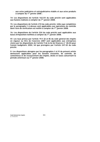 Code Général des Impôts
Le 14-06-2012
301
- aux actes judiciaires et extrajudiciaires établis et aux actes produits
à compter du 1er
janvier 2008 ;
14- Les dispositions de l’article 162-III du code précité sont applicables
aux fusions réalisées à compter du 1er
janvier 2008.
15- Les dispositions de l’article 210 du code précité, telles que complétées
par le paragraphe I ci-dessus sont applicables aux opérations de contrôle
dont l’avis de vérification est notifié à compter du 1er
janvier 2008.
16- Les dispositions de l’article 224 du code précité sont applicables aux
bases d’imposition notifiées à compter du 1er
janvier 2008.
IV- Les taux prévus par l’article 19-I (A et B) du code général des impôts
en vigueur au titre de l’exercice 2007 sont applicables aux entreprises
visées par les dispositions de l’article 9 de la loi de finances n° 48-03 pour
l’année budgétaire 2004, tel que prorogées par l’article 247-XI du code
précité.
V- Les dispositions abrogées par les paragraphes I et II du présent article
demeurent applicables pour les besoins d’assiette, de contrôle, de
contentieux et de recouvrement des impôts, droits et taxes concernant la
période antérieure au 1er
janvier 2008.
 