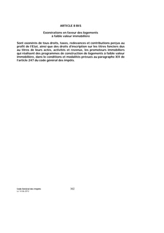 Code Général des Impôts
Le 14-06-2012
302
ARTICLE 8 BIS
Exonérations en faveur des logements
à faible valeur immobilière
Sont exonérés de tous droits, taxes, redevances et contributions perçus au
profit de l’Etat, ainsi que des droits d’inscription sur les titres fonciers dus
au titres de leurs actes, activités et revenus, les promoteurs immobiliers
qui réalisent des programmes de construction de logements à faible valeur
immobilière, dans le conditions et modalités prévues au paragraphe XII de
l’article 247 du code général des impôts.
 