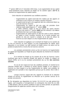 Code Général des Impôts
Le 14-06-2012
304
1er
janvier 2009 et le 31 décembre 2010 inclus, à une augmentation de leur capital
social bénéficient d'une réduction de l'impôt sur les sociétés égale à 20 % du
montant de l'augmentation du capital réalisée.
Cette réduction est subordonnée aux conditions suivantes :
- l’augmentation du capital social doit être réalisée par des apports en
numéraires ou de créances en comptes courants d'associés ;
- le capital social tel qu'il a été augmenté doit être entièrement libéré au
cours de l’exercice concerné ;
- l'augmentation du capital ne doit pas avoir été précédée d'une
réduction dudit capital depuis le 1er
Janvier 2008 ;
- le chiffre d’affaires réalisé au titre de chacun des quatre derniers
exercices clos avant le 1er
janvier 2009 doit être inférieur à 50 millions
de dirhams hors taxe sur la valeur ajoutée ;
- l'augmentation de capital opérée ne doit être suivie ni d'une réduction
de capital ni d'une cessation d'activité de la société pendant une
période de cinq ans courant à compter de la date de clôture de
l'exercice au cours duquel a eu lieu l'augmentation de capital.
Cette réduction est appliquée sur le montant de l'impôt sur les sociétés dû
au titre de l'exercice au cours duquel a eu lieu l'augmentation de capital, après
imputation, le cas échéant, sur ledit montant de l’impôt retenu à la source sur les
produits de placements à revenu fixe de l’exercice concerné.
Les acomptes provisionnels versés au titre de l’exercice de l’augmentation
du capital sont imputables sur l’impôt dû après déduction du montant de la réduction
de 20 %.
Si le montant de l'impôt sur les sociétés dû au titre de l'exercice s'avère
insuffisant pour que la réduction d'impôt soit opérée en totalité, le reliquat est
imputé d'office sur le ou les acomptes provisionnels dus au titre des exercices
suivants.
En cas de non respect de l’une des conditions précitées, le montant de la
réduction d'impôt dont a bénéficié la société devient exigible et est rapporté à
l'exercice au cours duquel a eu lieu l'augmentation de capital, sans préjudice de
l’application de la pénalité et des majorations prévues par les articles 186 et 208 ci-
dessus.
Lorsque l’exercice auquel doit être rapporté le montant de la réduction
d'impôt est prescrit, la régularisation est effectuée sur le premier exercice de la
période non prescrite.
B- Par dérogation aux dispositions de l’article 133 (I-D-10°) du code général des
impôts, sont assujetties à l’enregistrement en contrepartie d’un droit fixe de mille
(1 000) dirhams, dans les mêmes conditions et pour la même période, les opérations
d’augmentation de capital des sociétés visées au A ci-dessus.
 