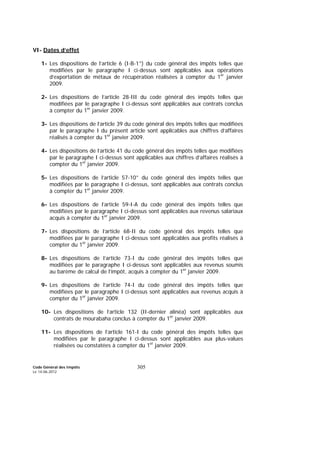 Code Général des Impôts
Le 14-06-2012
305
VI- Dates d’effet
1- Les dispositions de l’article 6 (I-B-1°) du code général des impôts telles que
modifiées par le paragraphe I ci-dessus sont applicables aux opérations
d’exportation de métaux de récupération réalisées à compter du 1er
janvier
2009.
2- Les dispositions de l’article 28-III du code général des impôts telles que
modifiées par le paragraphe I ci-dessus sont applicables aux contrats conclus
à compter du 1er
janvier 2009.
3- Les dispositions de l’article 39 du code général des impôts telles que modifiées
par le paragraphe I du présent article sont applicables aux chiffres d’affaires
réalisés à compter du 1er
janvier 2009.
4- Les dispositions de l’article 41 du code général des impôts telles que modifiées
par le paragraphe I ci-dessus sont applicables aux chiffres d’affaires réalisés à
compter du 1er
janvier 2009.
5- Les dispositions de l’article 57-10° du code général des impôts telles que
modifiées par le paragraphe I ci-dessus, sont applicables aux contrats conclus
à compter du 1er
janvier 2009.
6- Les dispositions de l’article 59-I-A du code général des impôts telles que
modifiées par le paragraphe I ci-dessus sont applicables aux revenus salariaux
acquis à compter du 1er
janvier 2009.
7- Les dispositions de l’article 68-II du code général des impôts telles que
modifiées par le paragraphe I ci-dessus sont applicables aux profits réalisés à
compter du 1er
janvier 2009.
8- Les dispositions de l’article 73-I du code général des impôts telles que
modifiées par le paragraphe I ci-dessus sont applicables aux revenus soumis
au barème de calcul de l’impôt, acquis à compter du 1er
janvier 2009.
9- Les dispositions de l’article 74-I du code général des impôts telles que
modifiées par le paragraphe I ci-dessus sont applicables aux revenus acquis à
compter du 1er
janvier 2009.
10- Les dispositions de l’article 132 (II-dernier alinéa) sont applicables aux
contrats de mourabaha conclus à compter du 1er
janvier 2009.
11- Les dispositions de l’article 161-I du code général des impôts telles que
modifiées par le paragraphe I ci-dessus sont applicables aux plus-values
réalisées ou constatées à compter du 1er
janvier 2009.
 