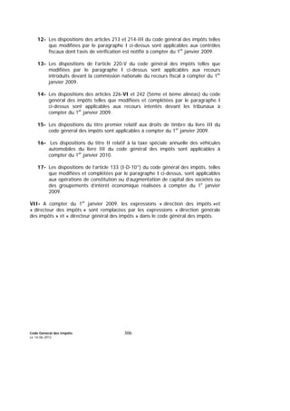 Code Général des Impôts
Le 14-06-2012
306
12- Les dispositions des articles 213 et 214-III du code général des impôts telles
que modifiées par le paragraphe I ci-dessus sont applicables aux contrôles
fiscaux dont l’avis de vérification est notifié à compter du 1er
janvier 2009.
13- Les dispositions de l’article 220-V du code général des impôts telles que
modifiées par le paragraphe I ci-dessus sont applicables aux recours
introduits devant la commission nationale du recours fiscal à compter du 1er
janvier 2009.
14- Les dispositions des articles 226-VI et 242 (5ème et 6ème alinéas) du code
général des impôts telles que modifiées et complétées par le paragraphe I
ci-dessus sont applicables aux recours intentés devant les tribunaux à
compter du 1er
janvier 2009.
15- Les dispositions du titre premier relatif aux droits de timbre du livre III du
code général des impôts sont applicables à compter du 1er
janvier 2009.
16- Les dispositions du titre II relatif à la taxe spéciale annuelle des véhicules
automobiles du livre III du code général des impôts sont applicables à
compter du 1er
janvier 2010.
17- Les dispositions de l’article 133 (I-D-10°) du code général des impôts, telles
que modifiées et complétées par le paragraphe I ci-dessus, sont applicables
aux opérations de constitution ou d’augmentation de capital des sociétés ou
des groupements d’intérêt économique réalisées à compter du 1e
janvier
2009.
VII- A compter du 1er
janvier 2009, les expressions « direction des impôts »et
« directeur des impôts » sont remplacées par les expressions « direction générale
des impôts » et « directeur général des impôts » dans le code général des impôts.
 