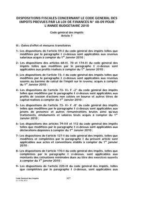 Code Général des Impôts
Le 14-06-2012
307
DISPOSITIONS FISCALES CONCERNANT LE CODE GENERAL DES
IMPOTS PREVUES PAR LA LOI DE FINANCES N° 48-09 POUR
L’ANNEE BUDGETAIRE 2010
Code général des impôts
Article 7
II.- Dates d’effet et mesures transitoires
1- Les dispositions de l’article 59-I du code général des impôts telles que
modifiées par le paragraphe I ci-dessus sont applicables aux revenus
salariaux acquis à compter du 1er
Janvier 2010 ;
2- Les dispositions des articles 68-II, 70 et 174-II du code général des
impôts telles que modifiées par le paragraphe I ci-dessus sont
applicables aux profits réalisés à compter du 1er
Janvier 2010 ;
3- Les dispositions de l’article 73- I du code général des impôts telles que
modifiées par le paragraphe I ci-dessus sont applicables aux revenus
soumis au barème de calcul de l’impôt sur le revenu, acquis à compter
du 1er
Janvier 2010 ;
4- Les dispositions de l’article 73- II- F -2° du code général des impôts
telles que modifiées par le paragraphe I ci-dessus sont applicables aux
profits de cession d’actions non cotées en bourse et autres titres de
capital réalisés à compter du 1er
Janvier 2010 ;
5- Les dispositions de l’article 73- II- F -8° du code général des impôts
telles que modifiées par le paragraphe I ci-dessus sont applicables aux
jetons de présence et autres rémunérations brutes ainsi qu’aux
traitements, émoluments et salaires bruts acquis à compter du 1er
Janvier 2010 ;
6- Les dispositions des articles 79-III et 112 du code général des impôts
telles que modifiées par le paragraphe I ci-dessus sont applicables aux
déclarations déposées à compter du 1er
Janvier 2010 ;
7- Les dispositions de l’article 127-I du code général des impôts, telles que
modifiées et complétées par le paragraphe I du présent article sont
applicables aux actes et conventions établis à compter du 1er
janvier
2010 ;
8- Les dispositions de l’article 170-I du code général des impôts, telles que
complétées par le paragraphe I ci-dessus, sont applicables aux
montants des cotisations minimales dues au titre des exercices ouverts
à compter du 1er
janvier 2010 ;
9- Les dispositions de l’article 220-II du code général des impôts, telles
que complétées par le paragraphe I ci-dessus, sont applicables aux
 